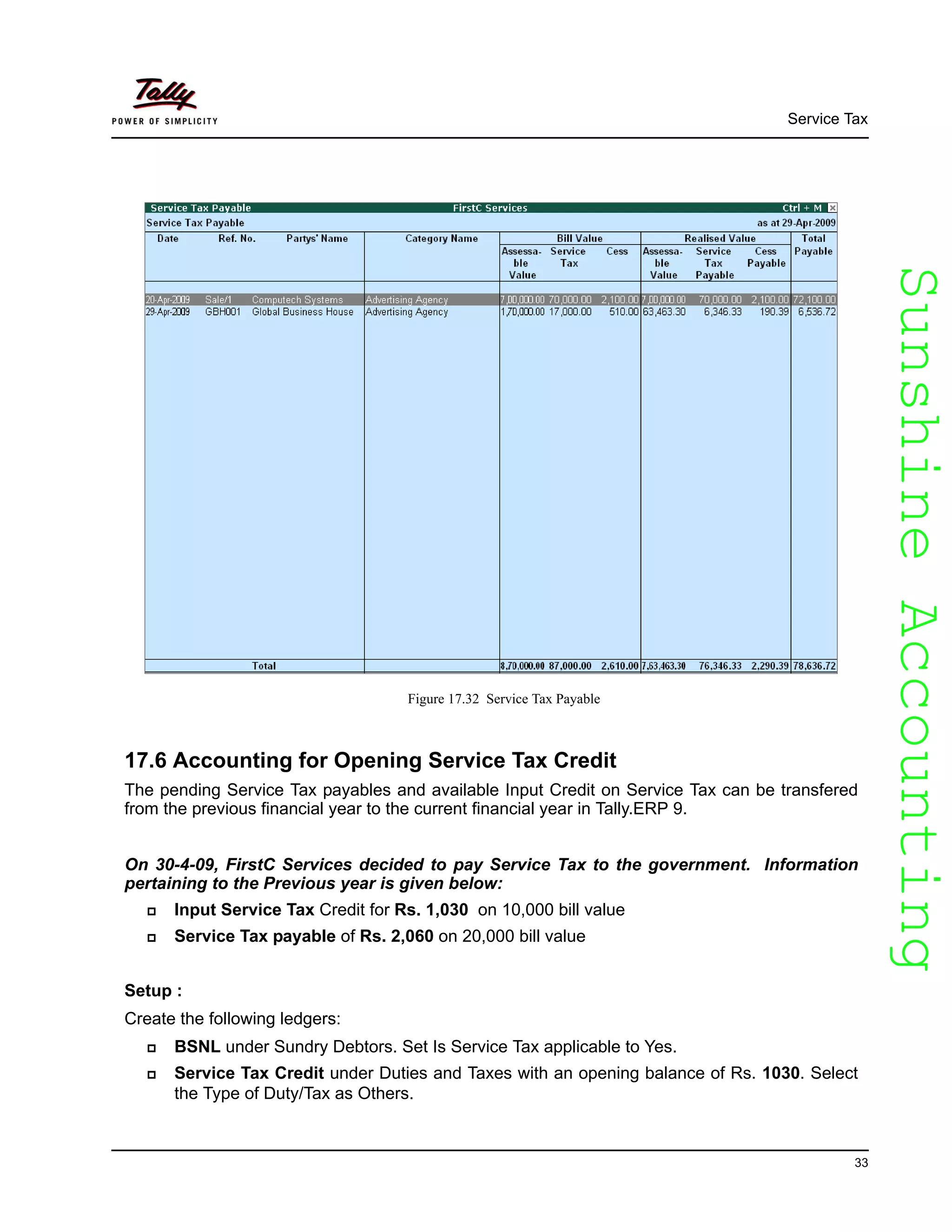 SunshineAccountingSunshineAccounting
Service Tax
33
Figure 17.32 Service Tax Payable
17.6 Accounting for Opening Service Tax Credit
The pending Service Tax payables and available Input Credit on Service Tax can be transfered
from the previous financial year to the current financial year in Tally.ERP 9.
On 30-4-09, FirstC Services decided to pay Service Tax to the government. Information
pertaining to the Previous year is given below:
Input Service Tax Credit for Rs. 1,030 on 10,000 bill value
Service Tax payable of Rs. 2,060 on 20,000 bill value
Setup :
Create the following ledgers:
BSNL under Sundry Debtors. Set Is Service Tax applicable to Yes.
Service Tax Credit under Duties and Taxes with an opening balance of Rs. 1030. Select
the Type of Duty/Tax as Others.
 