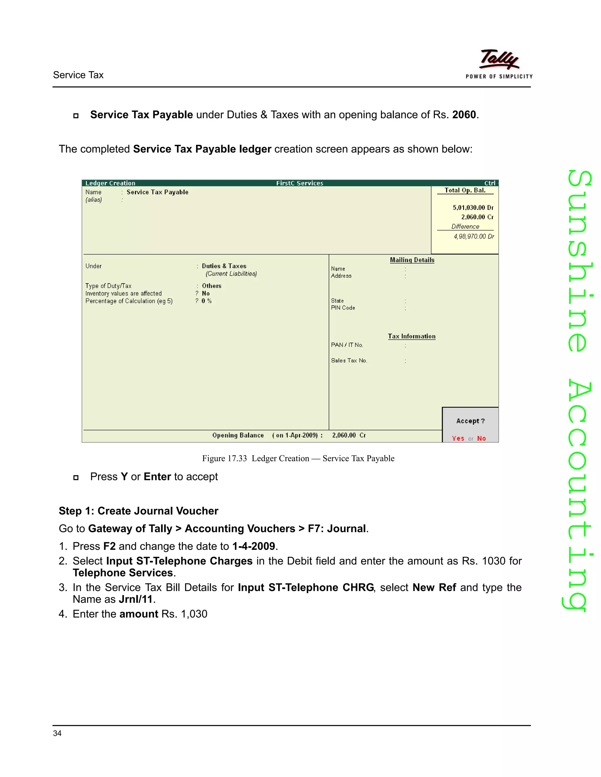 SunshineAccountingSunshineAccounting
Service Tax
34
Service Tax Payable under Duties & Taxes with an opening balance of Rs. 2060.
The completed Service Tax Payable ledger creation screen appears as shown below:
Figure 17.33 Ledger Creation — Service Tax Payable
Press Y or Enter to accept
Step 1: Create Journal Voucher
Go to Gateway of Tally > Accounting Vouchers > F7: Journal.
1. Press F2 and change the date to 1-4-2009.
2. Select Input ST-Telephone Charges in the Debit field and enter the amount as Rs. 1030 for
Telephone Services.
3. In the Service Tax Bill Details for Input ST-Telephone CHRG, select New Ref and type the
Name as Jrnl/11.
4. Enter the amount Rs. 1,030
 