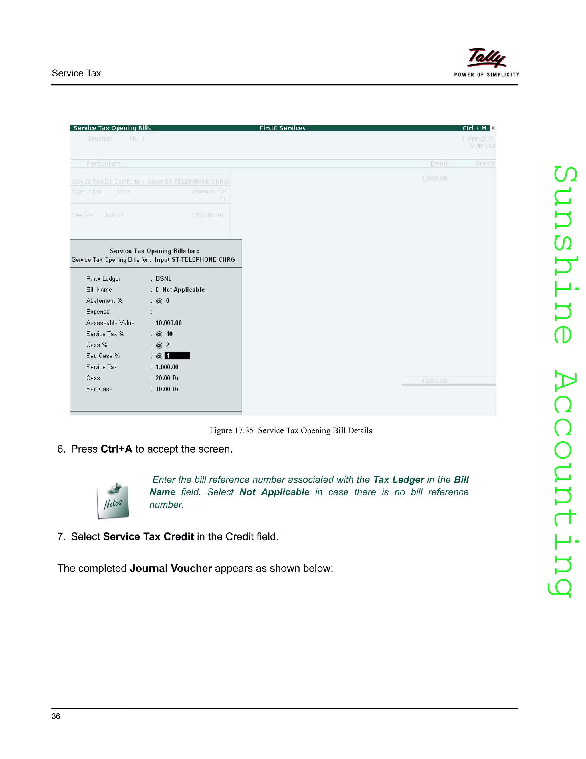SunshineAccountingSunshineAccounting
Service Tax
36
Figure 17.35 Service Tax Opening Bill Details
6. Press Ctrl+A to accept the screen.
7. Select Service Tax Credit in the Credit field.
The completed Journal Voucher appears as shown below:
Enter the bill reference number associated with the Tax Ledger in the Bill
Name field. Select Not Applicable in case there is no bill reference
number.
 