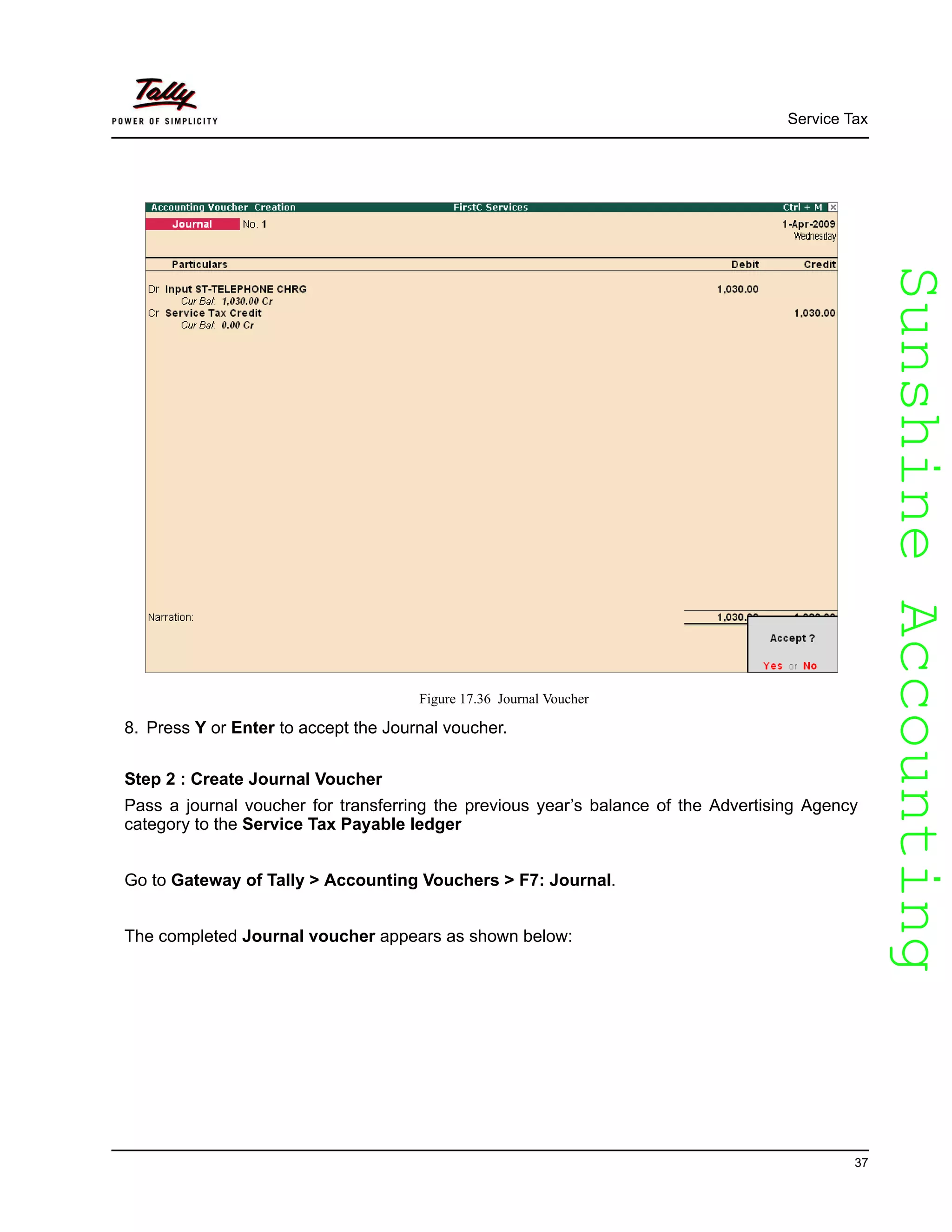 SunshineAccountingSunshineAccounting
Service Tax
37
Figure 17.36 Journal Voucher
8. Press Y or Enter to accept the Journal voucher.
Step 2 : Create Journal Voucher
Pass a journal voucher for transferring the previous year’s balance of the Advertising Agency
category to the Service Tax Payable ledger
Go to Gateway of Tally > Accounting Vouchers > F7: Journal.
The completed Journal voucher appears as shown below:
 