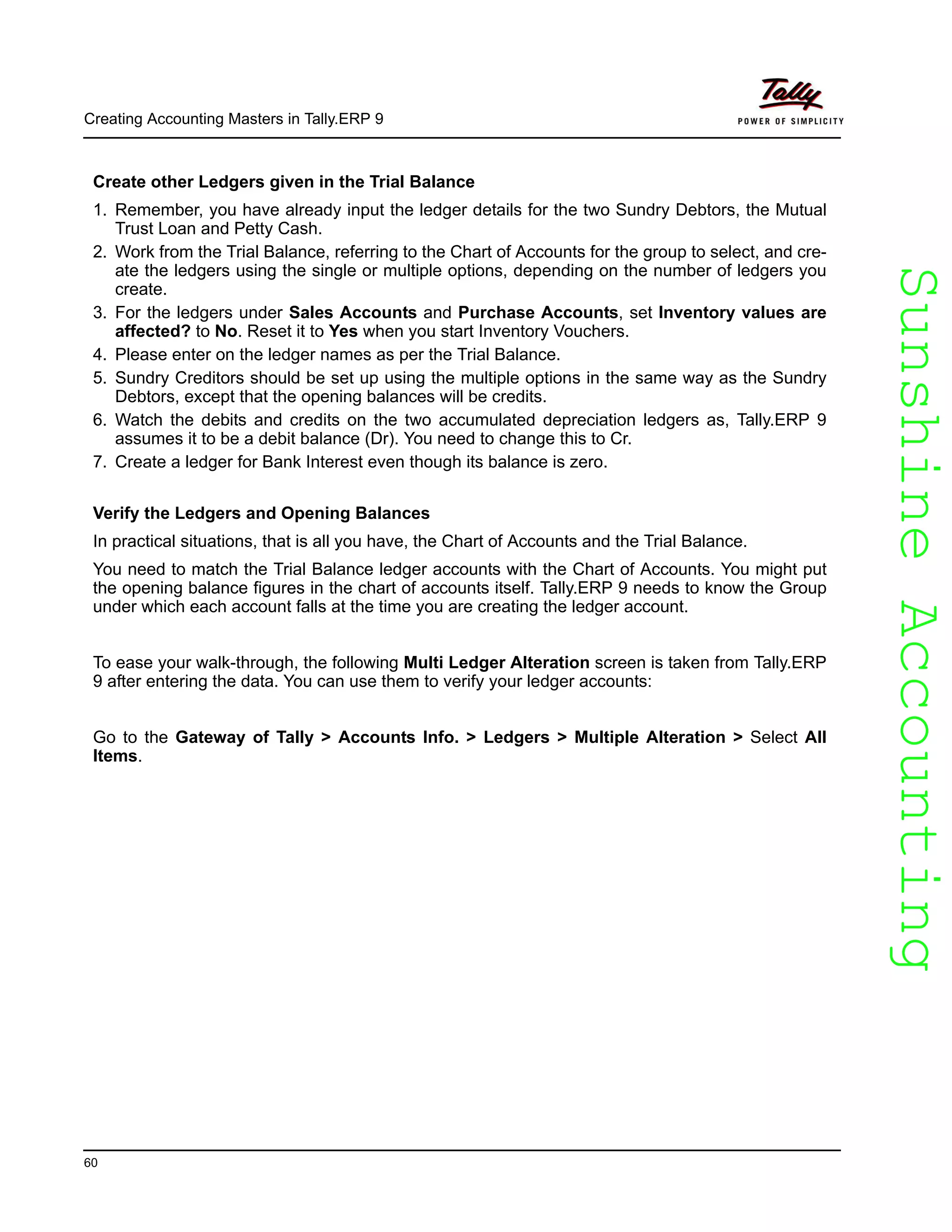 SunshineAccountingSunshineAccounting
Creating Accounting Masters in Tally.ERP 9
60
Create other Ledgers given in the Trial Balance
1. Remember, you have already input the ledger details for the two Sundry Debtors, the Mutual
Trust Loan and Petty Cash.
2. Work from the Trial Balance, referring to the Chart of Accounts for the group to select, and cre-
ate the ledgers using the single or multiple options, depending on the number of ledgers you
create.
3. For the ledgers under Sales Accounts and Purchase Accounts, set Inventory values are
affected? to No. Reset it to Yes when you start Inventory Vouchers.
4. Please enter on the ledger names as per the Trial Balance.
5. Sundry Creditors should be set up using the multiple options in the same way as the Sundry
Debtors, except that the opening balances will be credits.
6. Watch the debits and credits on the two accumulated depreciation ledgers as, Tally.ERP 9
assumes it to be a debit balance (Dr). You need to change this to Cr.
7. Create a ledger for Bank Interest even though its balance is zero.
Verify the Ledgers and Opening Balances
In practical situations, that is all you have, the Chart of Accounts and the Trial Balance.
You need to match the Trial Balance ledger accounts with the Chart of Accounts. You might put
the opening balance figures in the chart of accounts itself. Tally.ERP 9 needs to know the Group
under which each account falls at the time you are creating the ledger account.
To ease your walk-through, the following Multi Ledger Alteration screen is taken from Tally.ERP
9 after entering the data. You can use them to verify your ledger accounts:
Go to the Gateway of Tally > Accounts Info. > Ledgers > Multiple Alteration > Select All
Items.
 