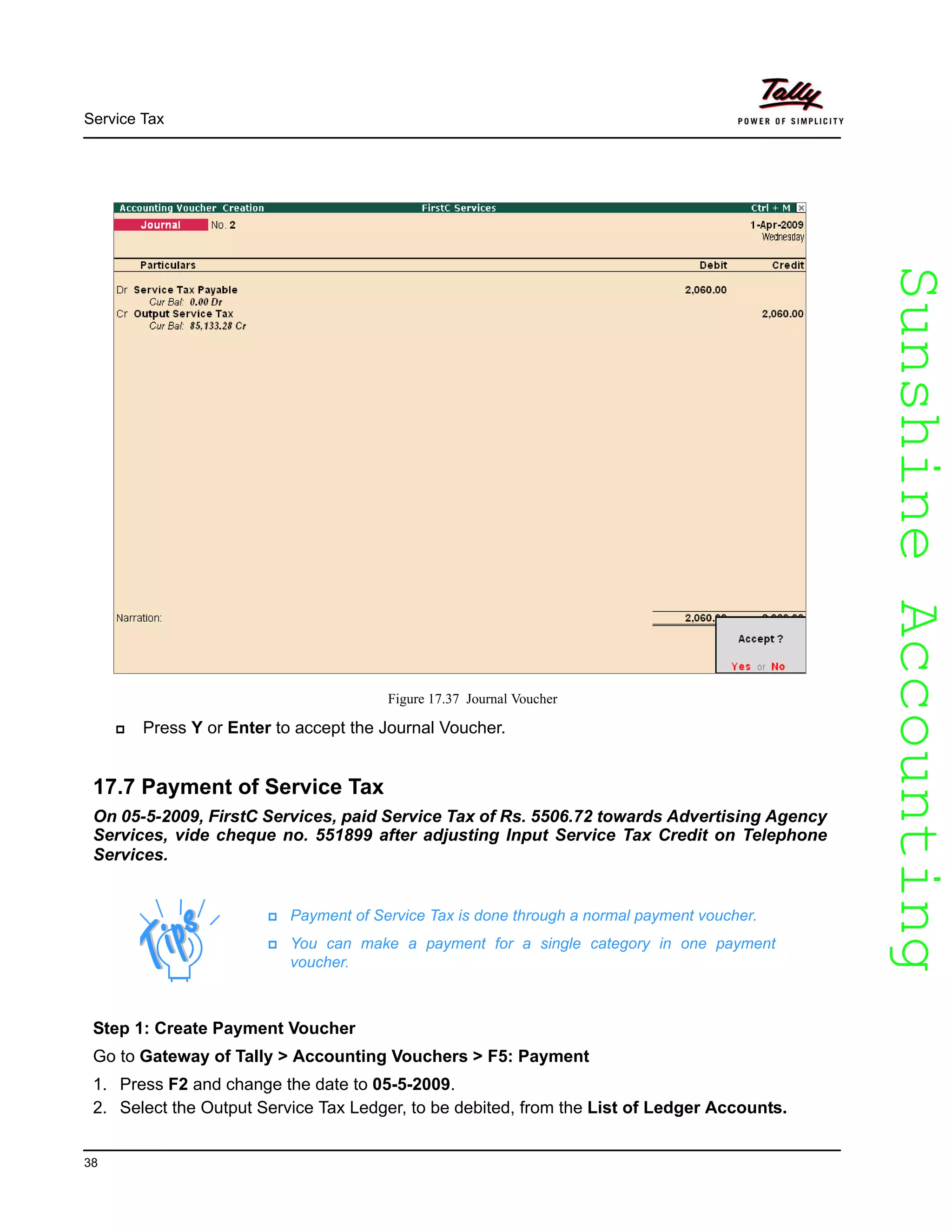 SunshineAccountingSunshineAccounting
Service Tax
38
Figure 17.37 Journal Voucher
Press Y or Enter to accept the Journal Voucher.
17.7 Payment of Service Tax
On 05-5-2009, FirstC Services, paid Service Tax of Rs. 5506.72 towards Advertising Agency
Services, vide cheque no. 551899 after adjusting Input Service Tax Credit on Telephone
Services.
Payment of Service Tax is done through a normal payment voucher.
You can make a payment for a single category in one payment
voucher.
Step 1: Create Payment Voucher
Go to Gateway of Tally > Accounting Vouchers > F5: Payment
1. Press F2 and change the date to 05-5-2009.
2. Select the Output Service Tax Ledger, to be debited, from the List of Ledger Accounts.
 
