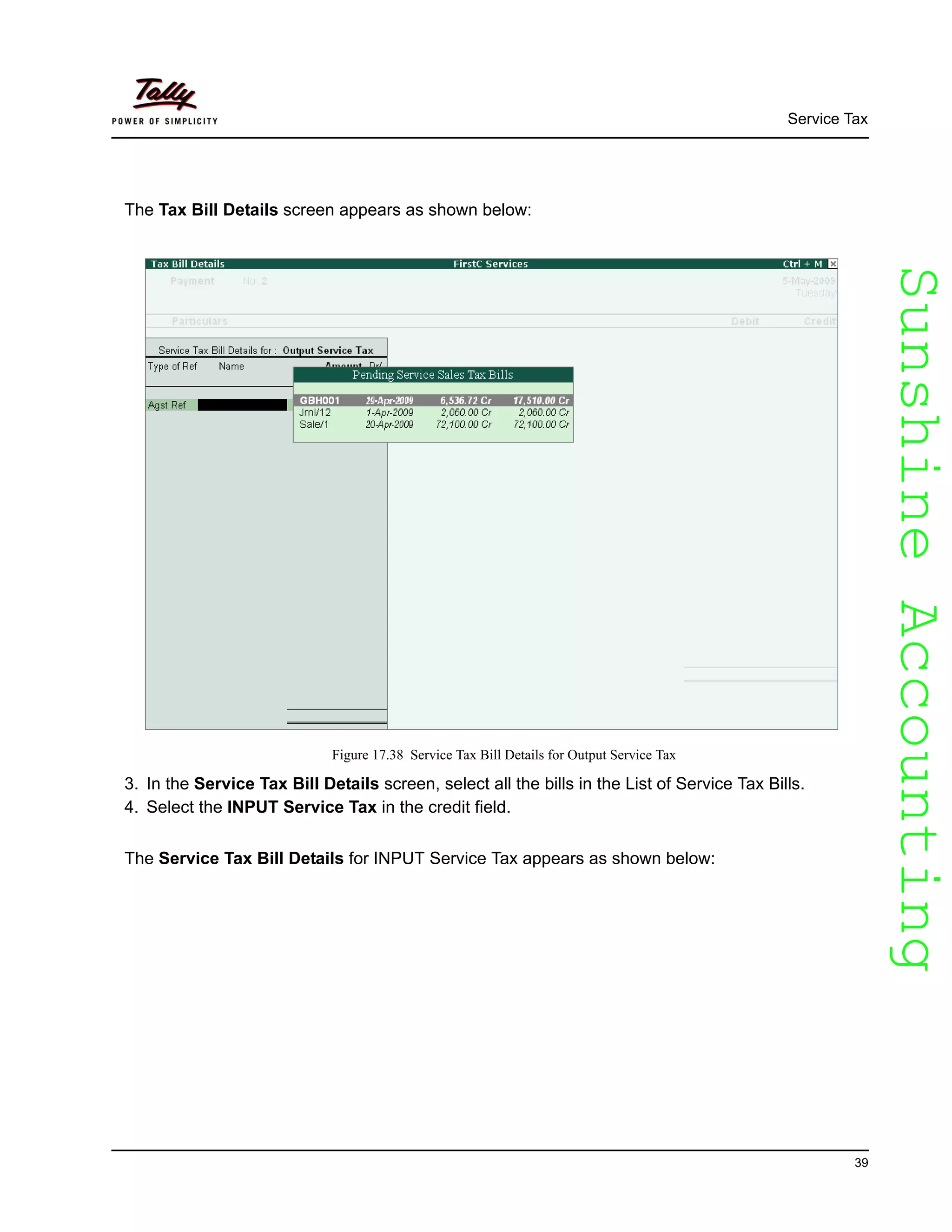 SunshineAccountingSunshineAccounting
Service Tax
39
The Tax Bill Details screen appears as shown below:
Figure 17.38 Service Tax Bill Details for Output Service Tax
3. In the Service Tax Bill Details screen, select all the bills in the List of Service Tax Bills.
4. Select the INPUT Service Tax in the credit field.
The Service Tax Bill Details for INPUT Service Tax appears as shown below:
 