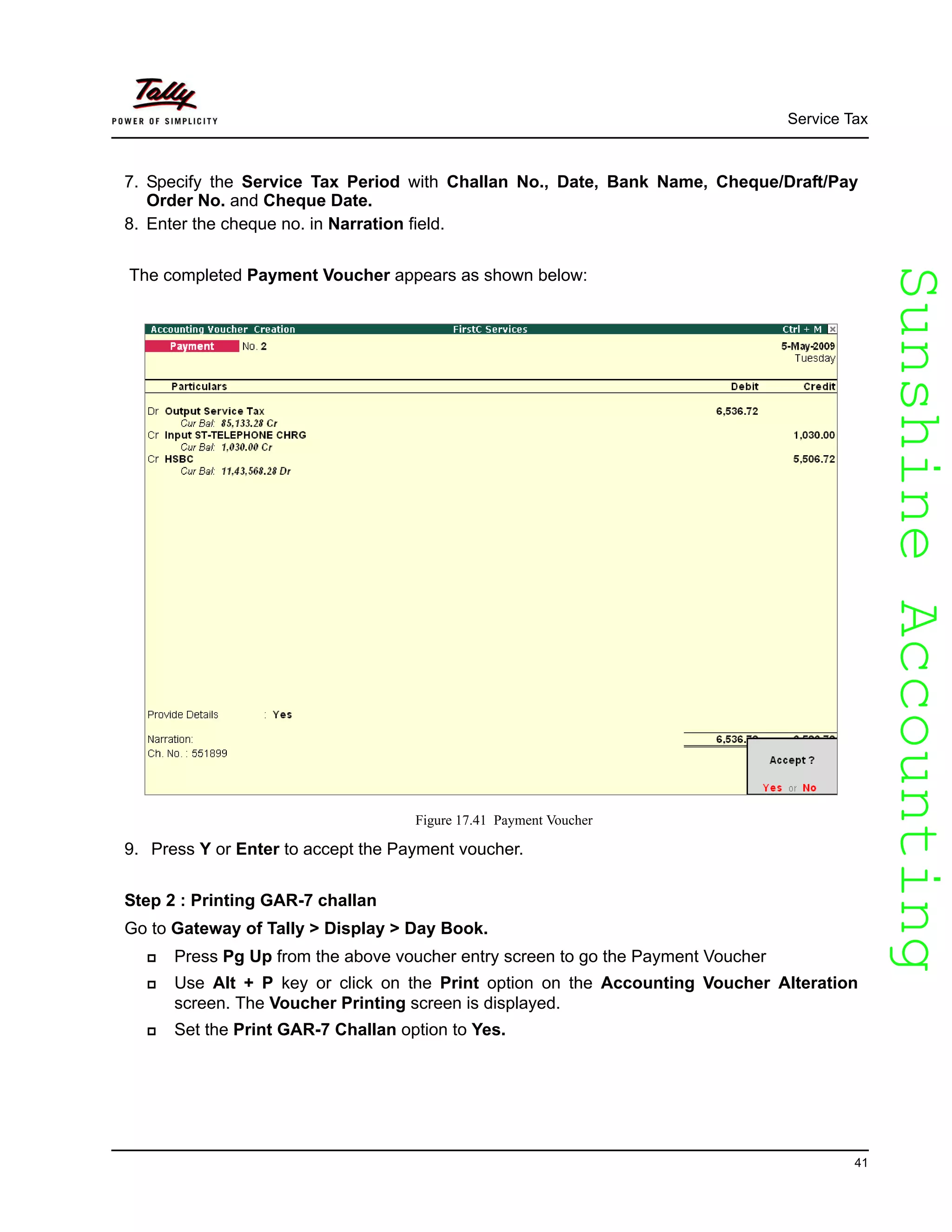 SunshineAccountingSunshineAccounting
Service Tax
41
7. Specify the Service Tax Period with Challan No., Date, Bank Name, Cheque/Draft/Pay
Order No. and Cheque Date.
8. Enter the cheque no. in Narration field.
The completed Payment Voucher appears as shown below:
Figure 17.41 Payment Voucher
9. Press Y or Enter to accept the Payment voucher.
Step 2 : Printing GAR-7 challan
Go to Gateway of Tally > Display > Day Book.
Press Pg Up from the above voucher entry screen to go the Payment Voucher
Use Alt + P key or click on the Print option on the Accounting Voucher Alteration
screen. The Voucher Printing screen is displayed.
Set the Print GAR-7 Challan option to Yes.
 