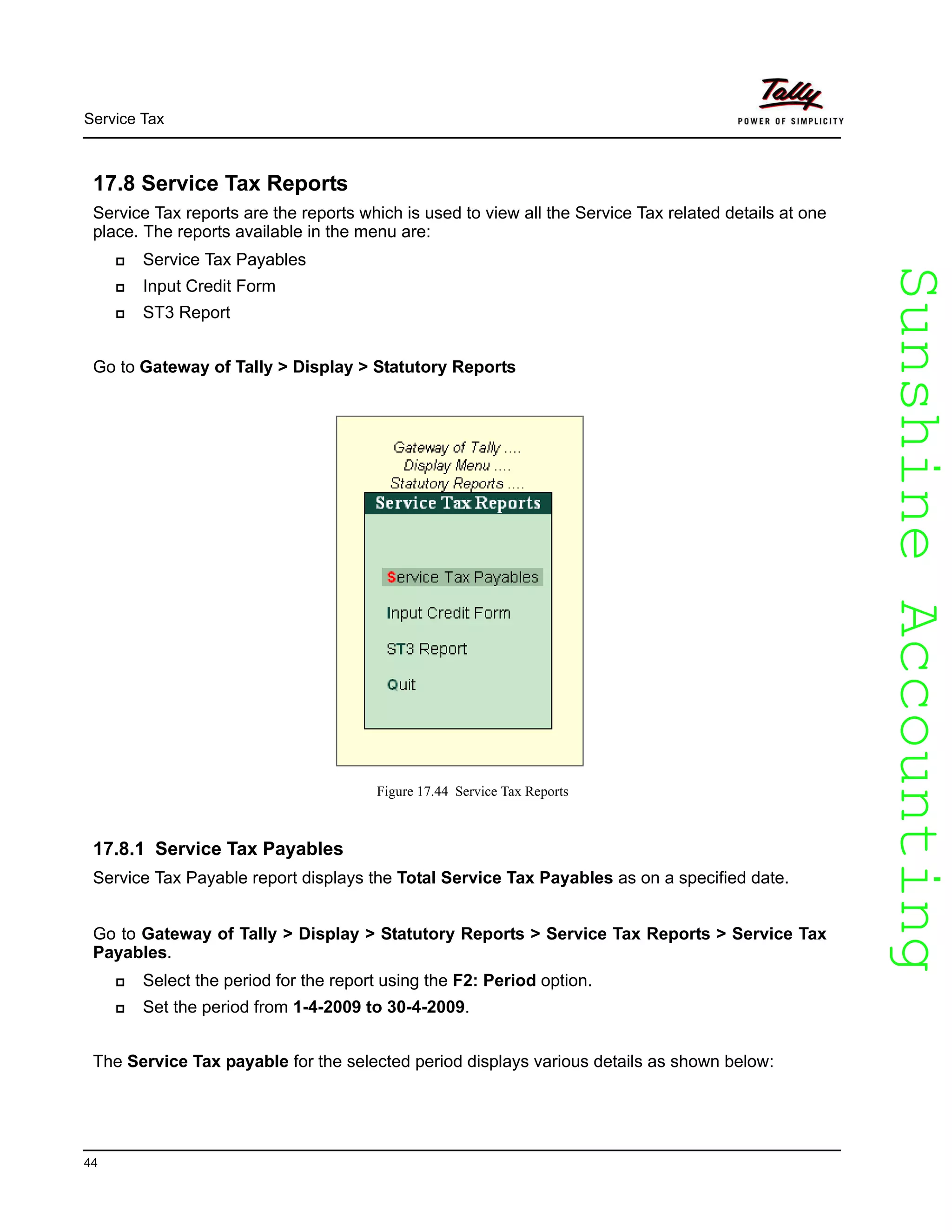 SunshineAccountingSunshineAccounting
Service Tax
44
17.8 Service Tax Reports
Service Tax reports are the reports which is used to view all the Service Tax related details at one
place. The reports available in the menu are:
Service Tax Payables
Input Credit Form
ST3 Report
Go to Gateway of Tally > Display > Statutory Reports
Figure 17.44 Service Tax Reports
17.8.1 Service Tax Payables
Service Tax Payable report displays the Total Service Tax Payables as on a specified date.
Go to Gateway of Tally > Display > Statutory Reports > Service Tax Reports > Service Tax
Payables.
Select the period for the report using the F2: Period option.
Set the period from 1-4-2009 to 30-4-2009.
The Service Tax payable for the selected period displays various details as shown below:
 