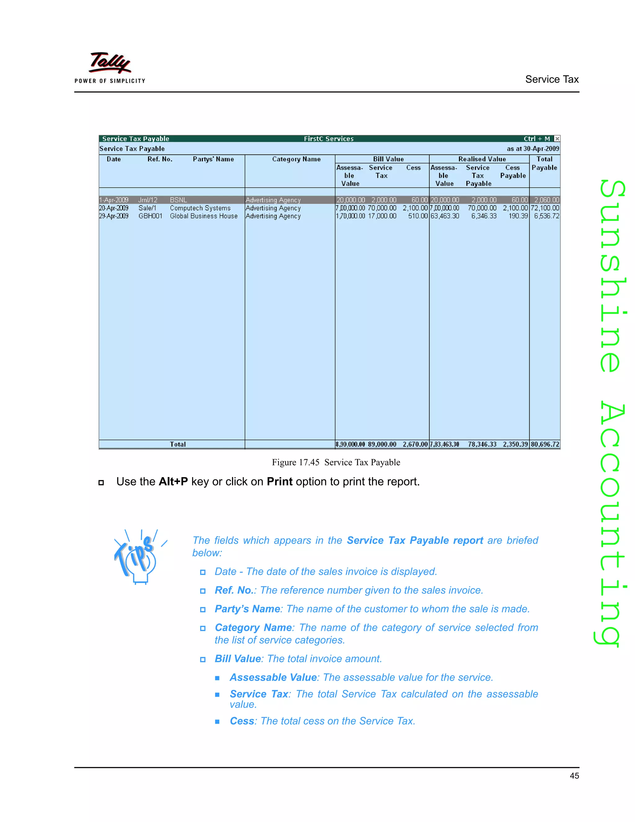 SunshineAccountingSunshineAccounting
Service Tax
45
Figure 17.45 Service Tax Payable
Use the Alt+P key or click on Print option to print the report.
The fields which appears in the Service Tax Payable report are briefed
below:
Date - The date of the sales invoice is displayed.
Ref. No.: The reference number given to the sales invoice.
Party’s Name: The name of the customer to whom the sale is made.
Category Name: The name of the category of service selected from
the list of service categories.
Bill Value: The total invoice amount.
Assessable Value: The assessable value for the service.
Service Tax: The total Service Tax calculated on the assessable
value.
Cess: The total cess on the Service Tax.
 