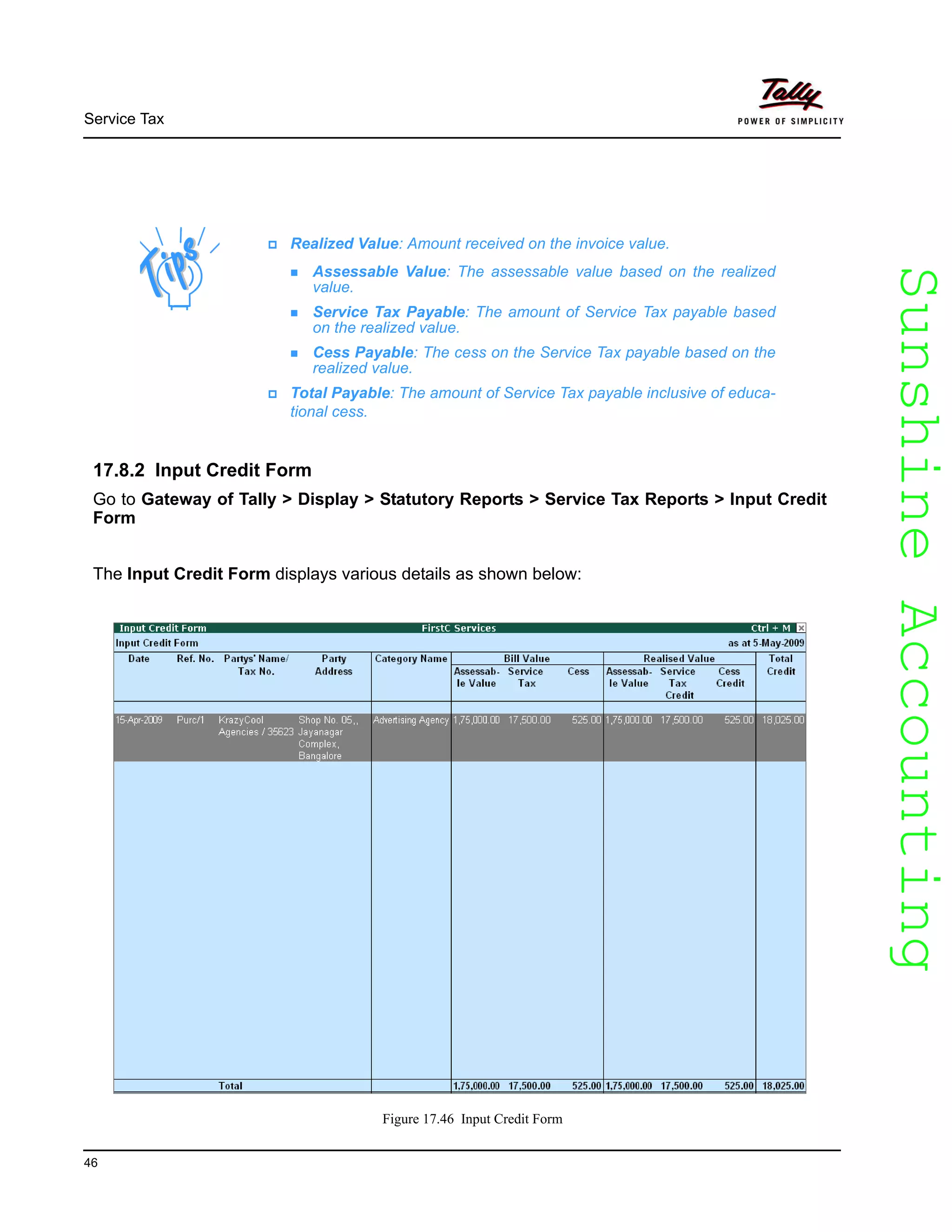 SunshineAccountingSunshineAccounting
Service Tax
46
17.8.2 Input Credit Form
Go to Gateway of Tally > Display > Statutory Reports > Service Tax Reports > Input Credit
Form
The Input Credit Form displays various details as shown below:
Figure 17.46 Input Credit Form
Realized Value: Amount received on the invoice value.
Assessable Value: The assessable value based on the realized
value.
Service Tax Payable: The amount of Service Tax payable based
on the realized value.
Cess Payable: The cess on the Service Tax payable based on the
realized value.
Total Payable: The amount of Service Tax payable inclusive of educa-
tional cess.
 