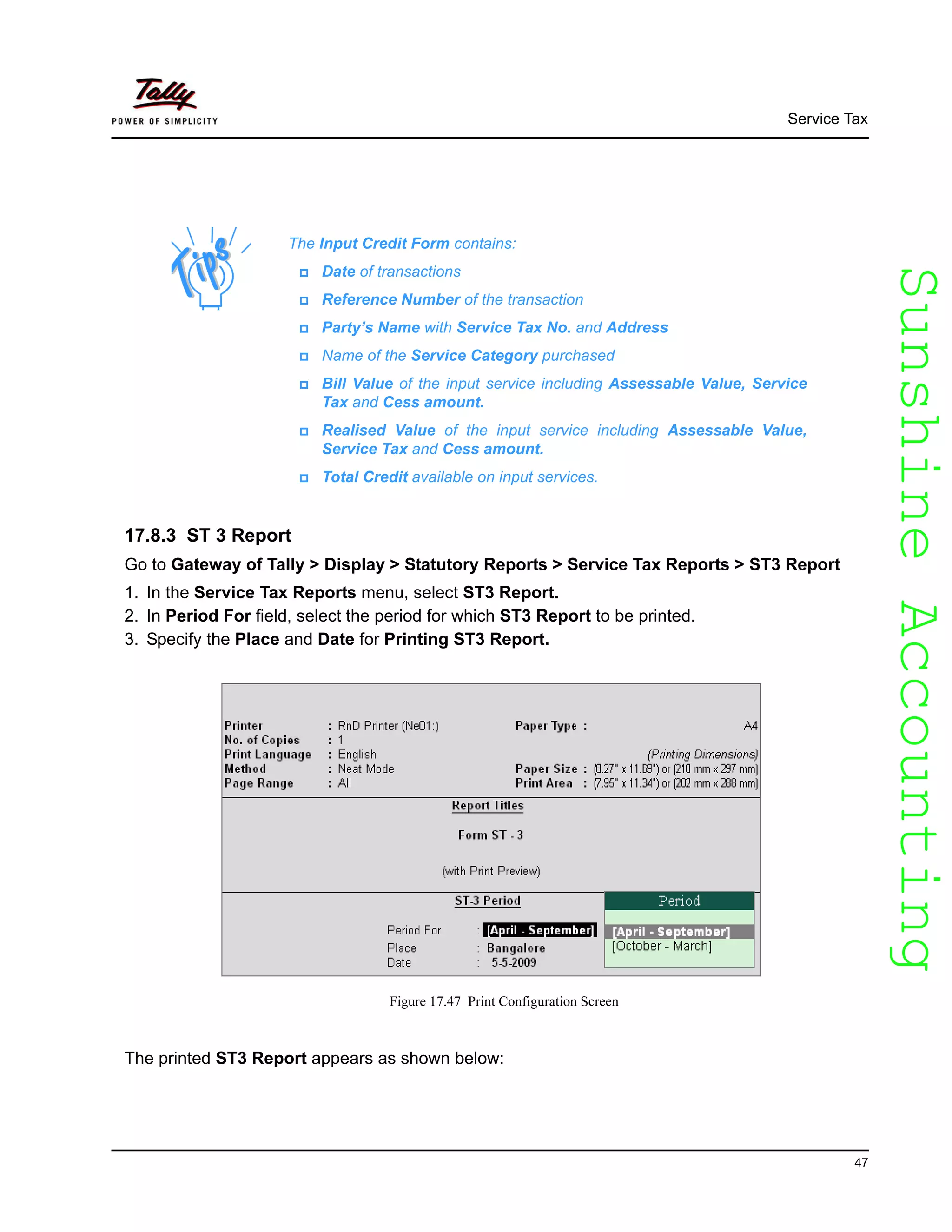 SunshineAccountingSunshineAccounting
Service Tax
47
17.8.3 ST 3 Report
Go to Gateway of Tally > Display > Statutory Reports > Service Tax Reports > ST3 Report
1. In the Service Tax Reports menu, select ST3 Report.
2. In Period For field, select the period for which ST3 Report to be printed.
3. Specify the Place and Date for Printing ST3 Report.
Figure 17.47 Print Configuration Screen
The printed ST3 Report appears as shown below:
The Input Credit Form contains:
Date of transactions
Reference Number of the transaction
Party’s Name with Service Tax No. and Address
Name of the Service Category purchased
Bill Value of the input service including Assessable Value, Service
Tax and Cess amount.
Realised Value of the input service including Assessable Value,
Service Tax and Cess amount.
Total Credit available on input services.
 