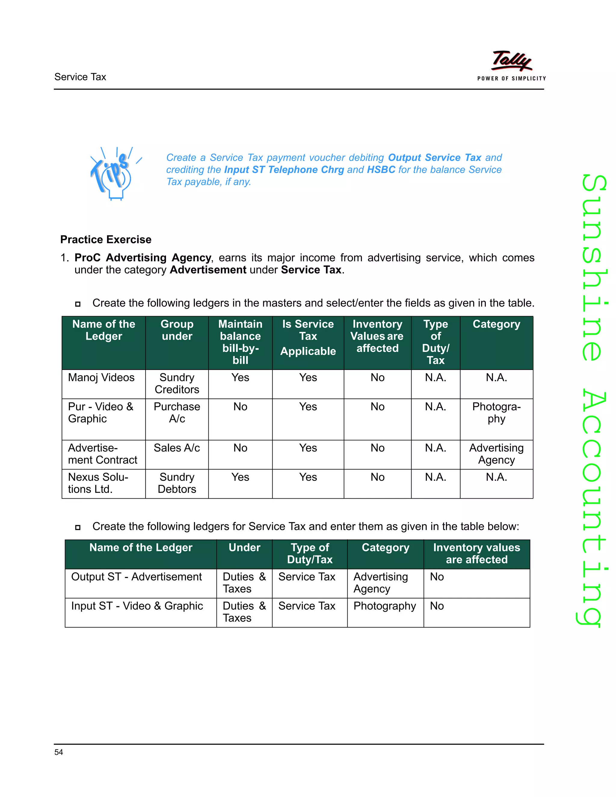 SunshineAccountingSunshineAccounting
Service Tax
54
Practice Exercise
1. ProC Advertising Agency, earns its major income from advertising service, which comes
under the category Advertisement under Service Tax.
Create the following ledgers in the masters and select/enter the fields as given in the table.
Create the following ledgers for Service Tax and enter them as given in the table below:
Create a Service Tax payment voucher debiting Output Service Tax and
crediting the Input ST Telephone Chrg and HSBC for the balance Service
Tax payable, if any.
Name of the
Ledger
Group
under
Maintain
balance
bill-by-
bill
Is Service
Tax
Applicable
Inventory
Valuesare
affected
Type
of
Duty/
Tax
Category
Manoj Videos Sundry
Creditors
Yes Yes No N.A. N.A.
Pur - Video &
Graphic
Purchase
A/c
No Yes No N.A. Photogra-
phy
Advertise-
ment Contract
Sales A/c No Yes No N.A. Advertising
Agency
Nexus Solu-
tions Ltd.
Sundry
Debtors
Yes Yes No N.A. N.A.
Name of the Ledger Under Type of
Duty/Tax
Category Inventory values
are affected
Output ST - Advertisement Duties &
Taxes
Service Tax Advertising
Agency
No
Input ST - Video & Graphic Duties &
Taxes
Service Tax Photography No
 