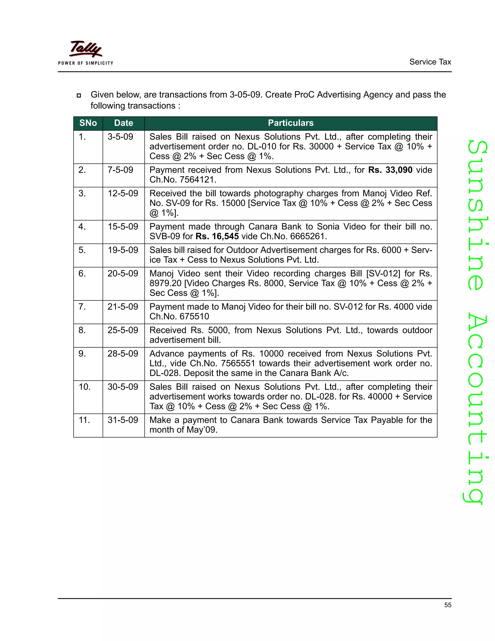 SunshineAccountingSunshineAccounting
Service Tax
55
Given below, are transactions from 3-05-09. Create ProC Advertising Agency and pass the
following transactions :
SNo Date Particulars
1. 3-5-09 Sales Bill raised on Nexus Solutions Pvt. Ltd., after completing their
advertisement order no. DL-010 for Rs. 30000 + Service Tax @ 10% +
Cess @ 2% + Sec Cess @ 1%.
2. 7-5-09 Payment received from Nexus Solutions Pvt. Ltd., for Rs. 33,090 vide
Ch.No. 7564121.
3. 12-5-09 Received the bill towards photography charges from Manoj Video Ref.
No. SV-09 for Rs. 15000 [Service Tax @ 10% + Cess @ 2% + Sec Cess
@ 1%].
4. 15-5-09 Payment made through Canara Bank to Sonia Video for their bill no.
SVB-09 for Rs. 16,545 vide Ch.No. 6665261.
5. 19-5-09 Sales bill raised for Outdoor Advertisement charges for Rs. 6000 + Serv-
ice Tax + Cess to Nexus Solutions Pvt. Ltd.
6. 20-5-09 Manoj Video sent their Video recording charges Bill [SV-012] for Rs.
8979.20 [Video Charges Rs. 8000, Service Tax @ 10% + Cess @ 2% +
Sec Cess @ 1%].
7. 21-5-09 Payment made to Manoj Video for their bill no. SV-012 for Rs. 4000 vide
Ch.No. 675510
8. 25-5-09 Received Rs. 5000, from Nexus Solutions Pvt. Ltd., towards outdoor
advertisement bill.
9. 28-5-09 Advance payments of Rs. 10000 received from Nexus Solutions Pvt.
Ltd., vide Ch.No. 7565551 towards their advertisement work order no.
DL-028. Deposit the same in the Canara Bank A/c.
10. 30-5-09 Sales Bill raised on Nexus Solutions Pvt. Ltd., after completing their
advertisement works towards order no. DL-028. for Rs. 40000 + Service
Tax @ 10% + Cess @ 2% + Sec Cess @ 1%.
11. 31-5-09 Make a payment to Canara Bank towards Service Tax Payable for the
month of May’09.
 