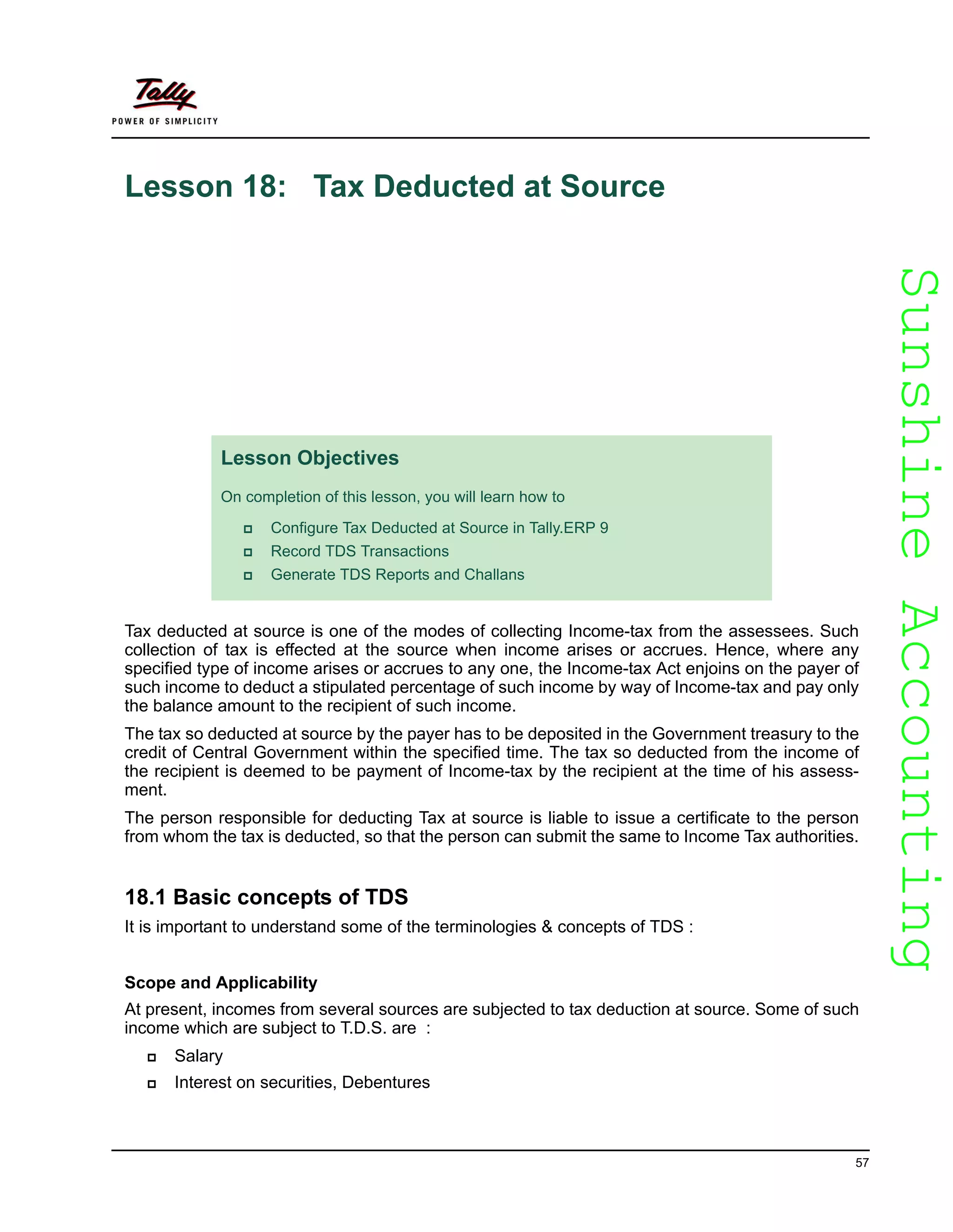 SunshineAccountingSunshineAccounting
57
Lesson 18: Tax Deducted at Source
Tax deducted at source is one of the modes of collecting Income-tax from the assessees. Such
collection of tax is effected at the source when income arises or accrues. Hence, where any
specified type of income arises or accrues to any one, the Income-tax Act enjoins on the payer of
such income to deduct a stipulated percentage of such income by way of Income-tax and pay only
the balance amount to the recipient of such income.
The tax so deducted at source by the payer has to be deposited in the Government treasury to the
credit of Central Government within the specified time. The tax so deducted from the income of
the recipient is deemed to be payment of Income-tax by the recipient at the time of his assess-
ment.
The person responsible for deducting Tax at source is liable to issue a certificate to the person
from whom the tax is deducted, so that the person can submit the same to Income Tax authorities.
18.1 Basic concepts of TDS
It is important to understand some of the terminologies & concepts of TDS :
Scope and Applicability
At present, incomes from several sources are subjected to tax deduction at source. Some of such
income which are subject to T.D.S. are :
Salary
Interest on securities, Debentures
Lesson Objectives
On completion of this lesson, you will learn how to
Configure Tax Deducted at Source in Tally.ERP 9
Record TDS Transactions
Generate TDS Reports and Challans
 