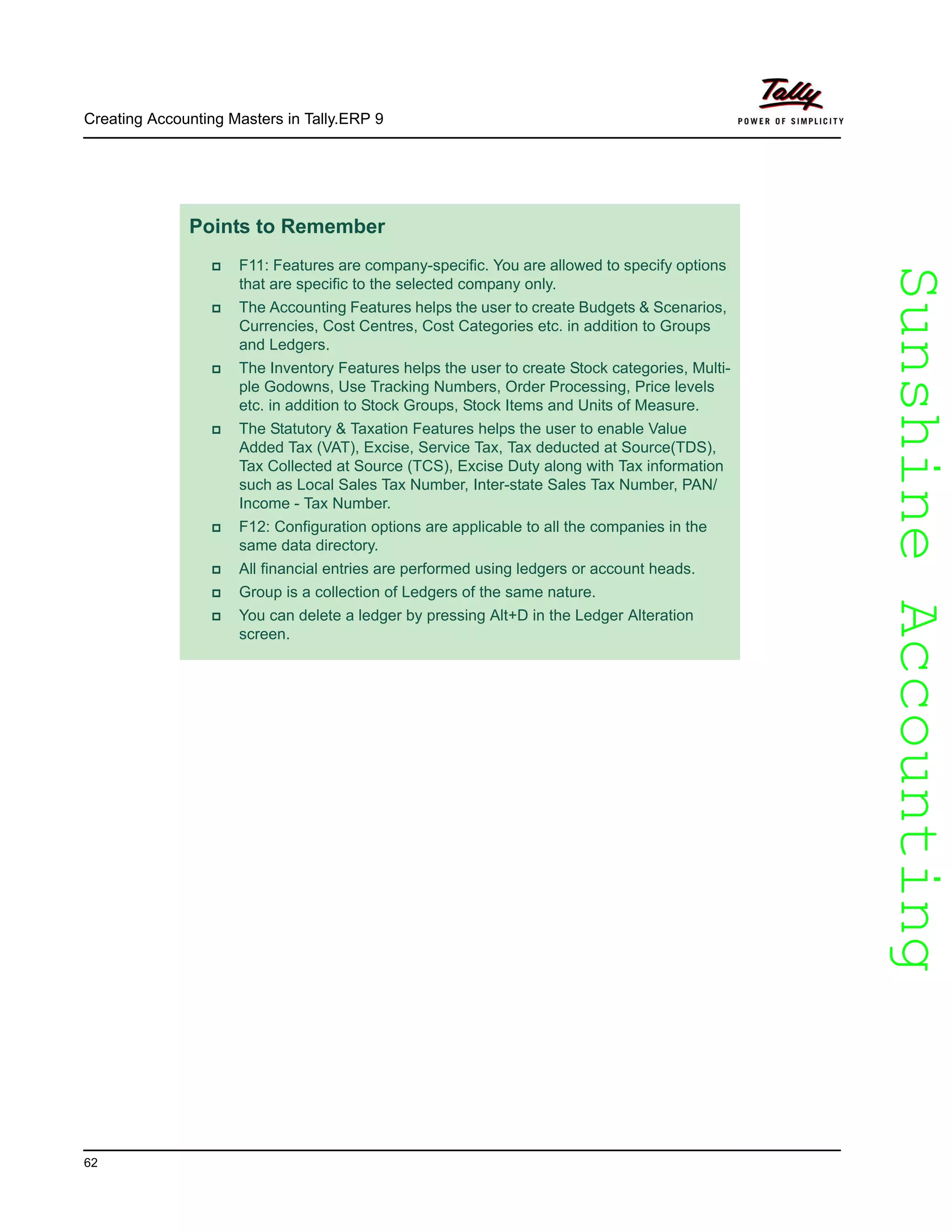 SunshineAccountingSunshineAccounting
Creating Accounting Masters in Tally.ERP 9
62
Points to Remember
F11: Features are company-specific. You are allowed to specify options
that are specific to the selected company only.
The Accounting Features helps the user to create Budgets & Scenarios,
Currencies, Cost Centres, Cost Categories etc. in addition to Groups
and Ledgers.
The Inventory Features helps the user to create Stock categories, Multi-
ple Godowns, Use Tracking Numbers, Order Processing, Price levels
etc. in addition to Stock Groups, Stock Items and Units of Measure.
The Statutory & Taxation Features helps the user to enable Value
Added Tax (VAT), Excise, Service Tax, Tax deducted at Source(TDS),
Tax Collected at Source (TCS), Excise Duty along with Tax information
such as Local Sales Tax Number, Inter-state Sales Tax Number, PAN/
Income - Tax Number.
F12: Configuration options are applicable to all the companies in the
same data directory.
All financial entries are performed using ledgers or account heads.
Group is a collection of Ledgers of the same nature.
You can delete a ledger by pressing Alt+D in the Ledger Alteration
screen.
 