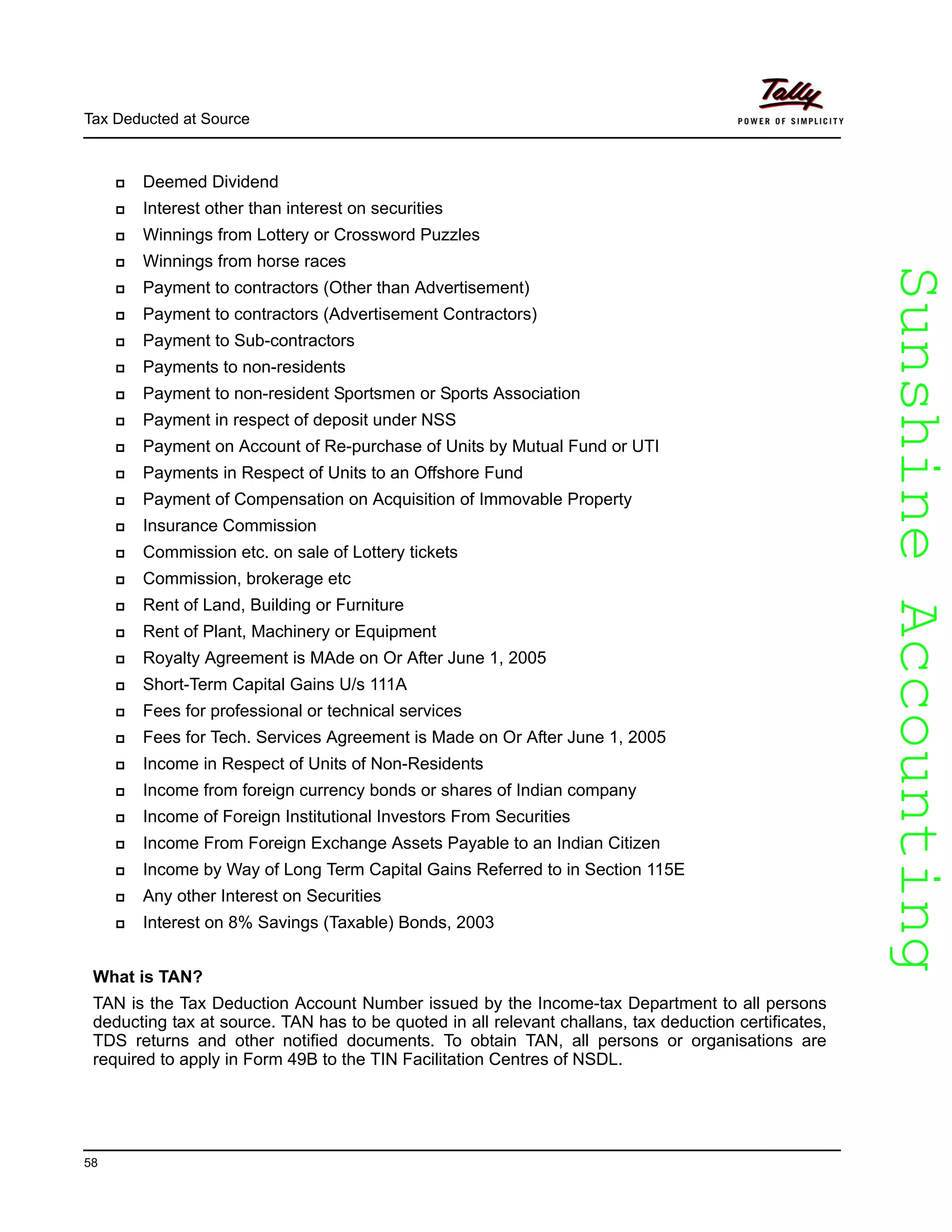 SunshineAccountingSunshineAccounting
Tax Deducted at Source
58
Deemed Dividend
Interest other than interest on securities
Winnings from Lottery or Crossword Puzzles
Winnings from horse races
Payment to contractors (Other than Advertisement)
Payment to contractors (Advertisement Contractors)
Payment to Sub-contractors
Payments to non-residents
Payment to non-resident Sportsmen or Sports Association
Payment in respect of deposit under NSS
Payment on Account of Re-purchase of Units by Mutual Fund or UTI
Payments in Respect of Units to an Offshore Fund
Payment of Compensation on Acquisition of Immovable Property
Insurance Commission
Commission etc. on sale of Lottery tickets
Commission, brokerage etc
Rent of Land, Building or Furniture
Rent of Plant, Machinery or Equipment
Royalty Agreement is MAde on Or After June 1, 2005
Short-Term Capital Gains U/s 111A
Fees for professional or technical services
Fees for Tech. Services Agreement is Made on Or After June 1, 2005
Income in Respect of Units of Non-Residents
Income from foreign currency bonds or shares of Indian company
Income of Foreign Institutional Investors From Securities
Income From Foreign Exchange Assets Payable to an Indian Citizen
Income by Way of Long Term Capital Gains Referred to in Section 115E
Any other Interest on Securities
Interest on 8% Savings (Taxable) Bonds, 2003
What is TAN?
TAN is the Tax Deduction Account Number issued by the Income-tax Department to all persons
deducting tax at source. TAN has to be quoted in all relevant challans, tax deduction certificates,
TDS returns and other notified documents. To obtain TAN, all persons or organisations are
required to apply in Form 49B to the TIN Facilitation Centres of NSDL.
 