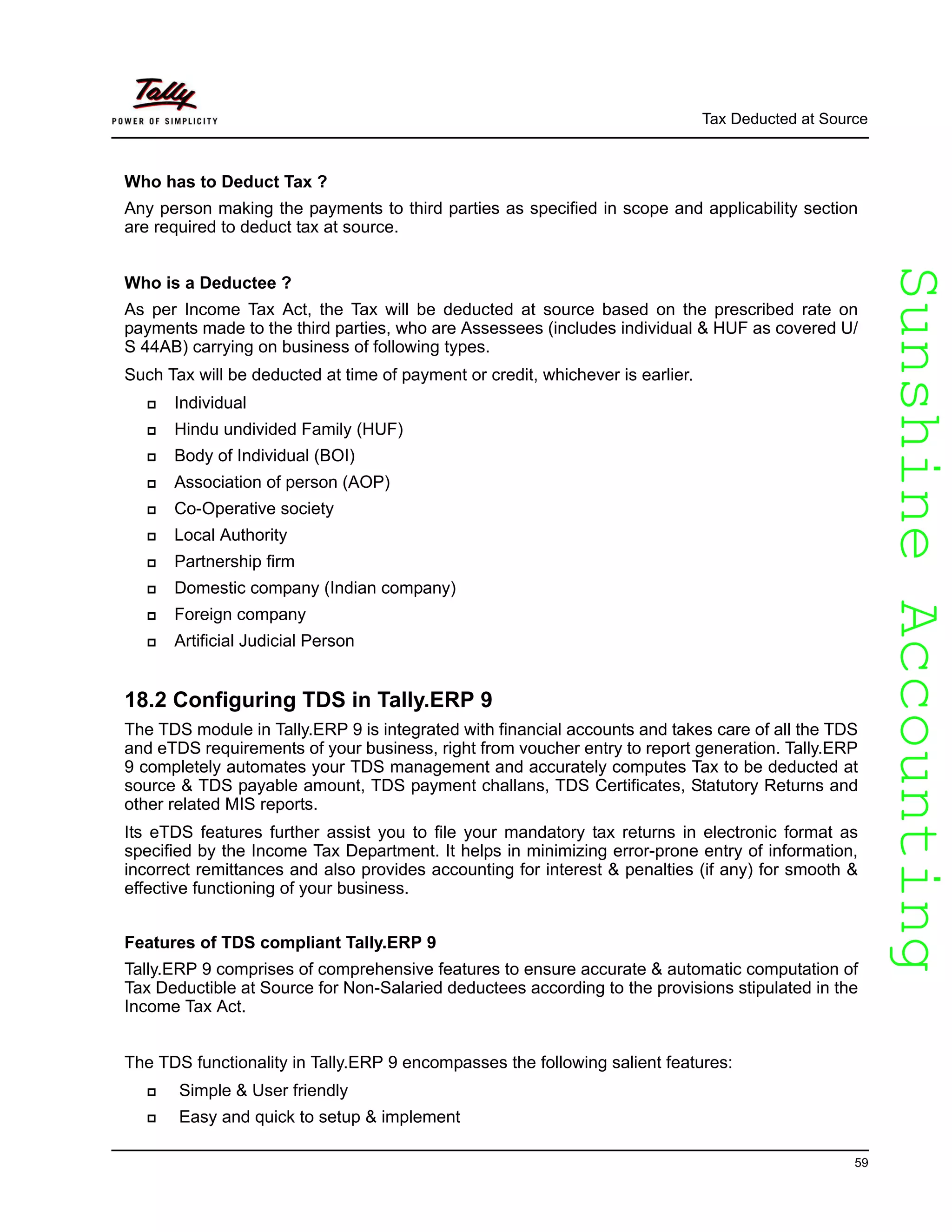 SunshineAccountingSunshineAccounting
Tax Deducted at Source
59
Who has to Deduct Tax ?
Any person making the payments to third parties as specified in scope and applicability section
are required to deduct tax at source.
Who is a Deductee ?
As per Income Tax Act, the Tax will be deducted at source based on the prescribed rate on
payments made to the third parties, who are Assessees (includes individual & HUF as covered U/
S 44AB) carrying on business of following types.
Such Tax will be deducted at time of payment or credit, whichever is earlier.
Individual
Hindu undivided Family (HUF)
Body of Individual (BOI)
Association of person (AOP)
Co-Operative society
Local Authority
Partnership firm
Domestic company (Indian company)
Foreign company
Artificial Judicial Person
18.2 Configuring TDS in Tally.ERP 9
The TDS module in Tally.ERP 9 is integrated with financial accounts and takes care of all the TDS
and eTDS requirements of your business, right from voucher entry to report generation. Tally.ERP
9 completely automates your TDS management and accurately computes Tax to be deducted at
source & TDS payable amount, TDS payment challans, TDS Certificates, Statutory Returns and
other related MIS reports.
Its eTDS features further assist you to file your mandatory tax returns in electronic format as
specified by the Income Tax Department. It helps in minimizing error-prone entry of information,
incorrect remittances and also provides accounting for interest & penalties (if any) for smooth &
effective functioning of your business.
Features of TDS compliant Tally.ERP 9
Tally.ERP 9 comprises of comprehensive features to ensure accurate & automatic computation of
Tax Deductible at Source for Non-Salaried deductees according to the provisions stipulated in the
Income Tax Act.
The TDS functionality in Tally.ERP 9 encompasses the following salient features:
Simple & User friendly
Easy and quick to setup & implement
 