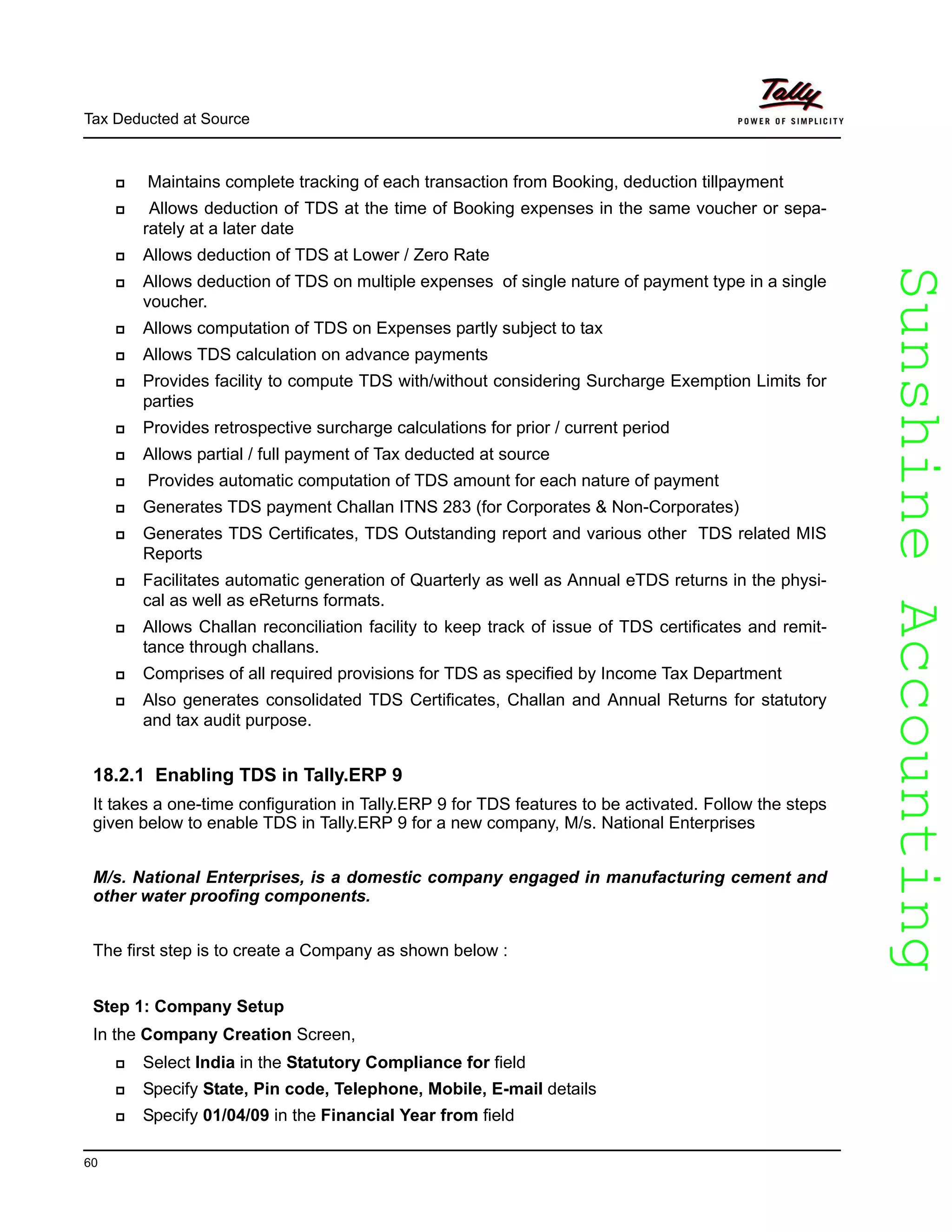 SunshineAccountingSunshineAccounting
Tax Deducted at Source
60
Maintains complete tracking of each transaction from Booking, deduction tillpayment
Allows deduction of TDS at the time of Booking expenses in the same voucher or sepa-
rately at a later date
Allows deduction of TDS at Lower / Zero Rate
Allows deduction of TDS on multiple expenses of single nature of payment type in a single
voucher.
Allows computation of TDS on Expenses partly subject to tax
Allows TDS calculation on advance payments
Provides facility to compute TDS with/without considering Surcharge Exemption Limits for
parties
Provides retrospective surcharge calculations for prior / current period
Allows partial / full payment of Tax deducted at source
Provides automatic computation of TDS amount for each nature of payment
Generates TDS payment Challan ITNS 283 (for Corporates & Non-Corporates)
Generates TDS Certificates, TDS Outstanding report and various other TDS related MIS
Reports
Facilitates automatic generation of Quarterly as well as Annual eTDS returns in the physi-
cal as well as eReturns formats.
Allows Challan reconciliation facility to keep track of issue of TDS certificates and remit-
tance through challans.
Comprises of all required provisions for TDS as specified by Income Tax Department
Also generates consolidated TDS Certificates, Challan and Annual Returns for statutory
and tax audit purpose.
18.2.1 Enabling TDS in Tally.ERP 9
It takes a one-time configuration in Tally.ERP 9 for TDS features to be activated. Follow the steps
given below to enable TDS in Tally.ERP 9 for a new company, M/s. National Enterprises
M/s. National Enterprises, is a domestic company engaged in manufacturing cement and
other water proofing components.
The first step is to create a Company as shown below :
Step 1: Company Setup
In the Company Creation Screen,
Select India in the Statutory Compliance for field
Specify State, Pin code, Telephone, Mobile, E-mail details
Specify 01/04/09 in the Financial Year from field
 