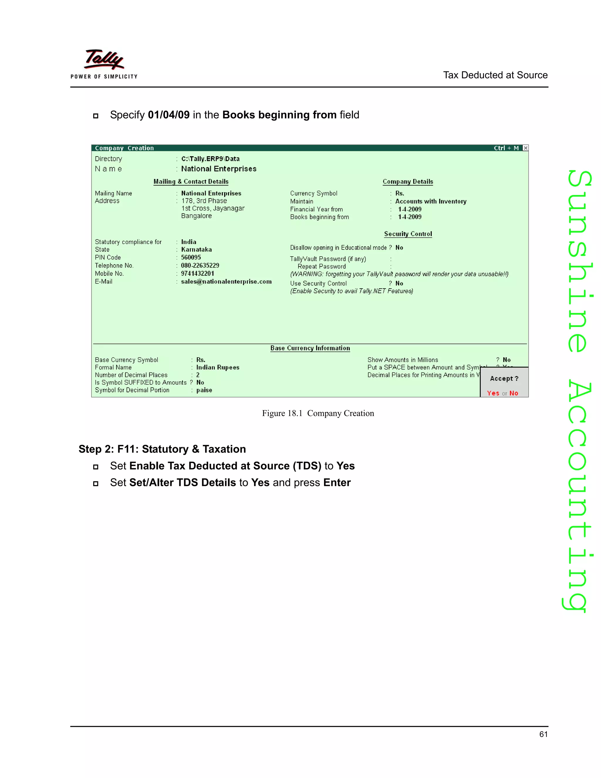 SunshineAccountingSunshineAccounting
Tax Deducted at Source
61
Specify 01/04/09 in the Books beginning from field
Figure 18.1 Company Creation
Step 2: F11: Statutory & Taxation
Set Enable Tax Deducted at Source (TDS) to Yes
Set Set/Alter TDS Details to Yes and press Enter
 