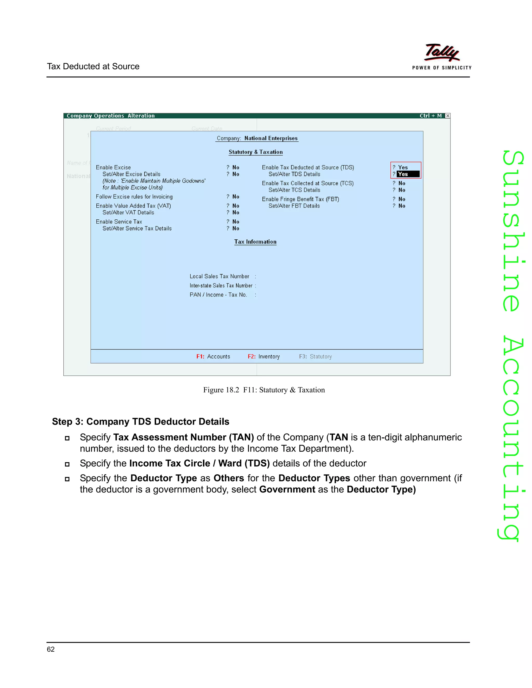 SunshineAccountingSunshineAccounting
Tax Deducted at Source
62
Figure 18.2 F11: Statutory & Taxation
Step 3: Company TDS Deductor Details
Specify Tax Assessment Number (TAN) of the Company (TAN is a ten-digit alphanumeric
number, issued to the deductors by the Income Tax Department).
Specify the Income Tax Circle / Ward (TDS) details of the deductor
Specify the Deductor Type as Others for the Deductor Types other than government (if
the deductor is a government body, select Government as the Deductor Type)
 