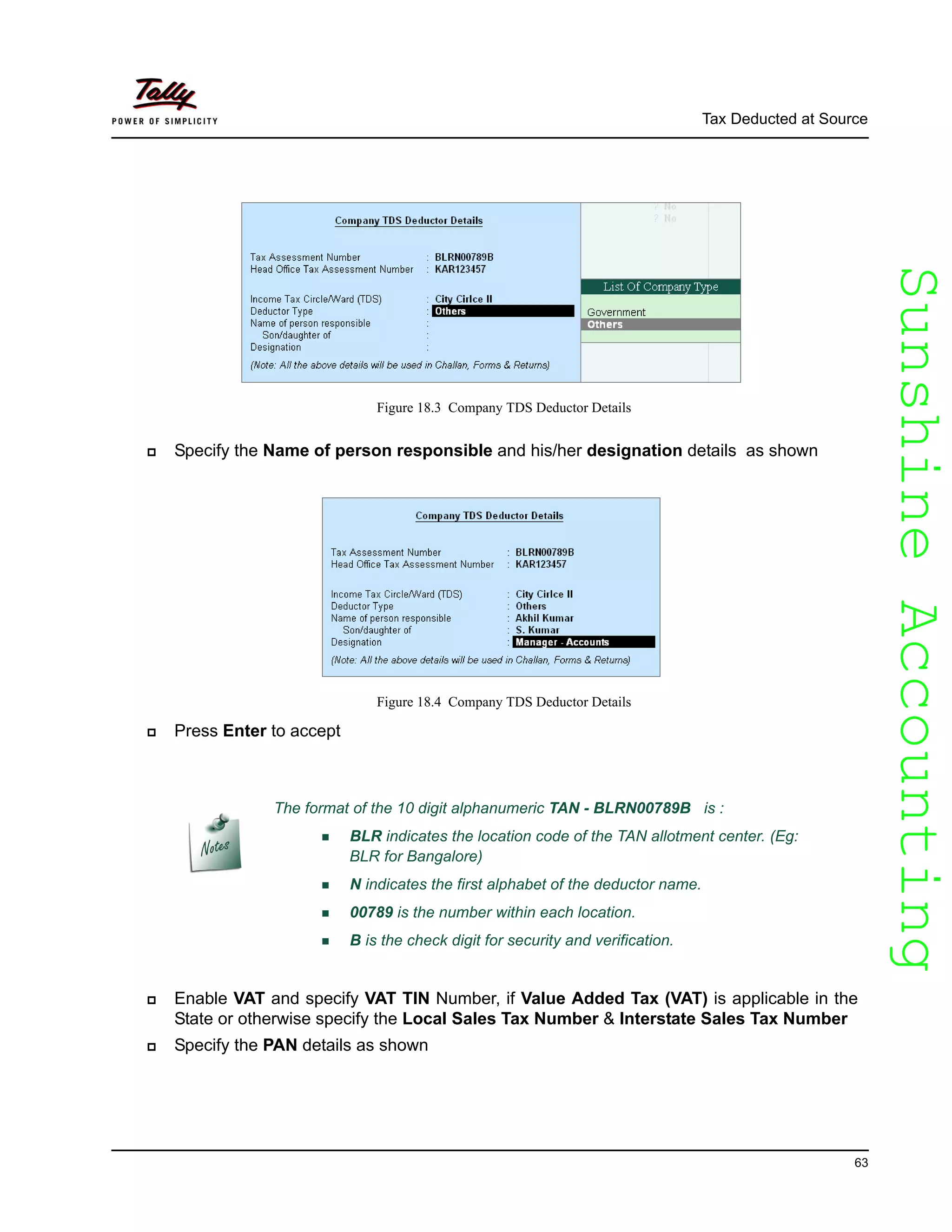 SunshineAccountingSunshineAccounting
Tax Deducted at Source
63
Figure 18.3 Company TDS Deductor Details
Specify the Name of person responsible and his/her designation details as shown
Figure 18.4 Company TDS Deductor Details
Press Enter to accept
Enable VAT and specify VAT TIN Number, if Value Added Tax (VAT) is applicable in the
State or otherwise specify the Local Sales Tax Number & Interstate Sales Tax Number
Specify the PAN details as shown
The format of the 10 digit alphanumeric TAN - BLRN00789B is :
BLR indicates the location code of the TAN allotment center. (Eg:
BLR for Bangalore)
N indicates the first alphabet of the deductor name.
00789 is the number within each location.
B is the check digit for security and verification.
 