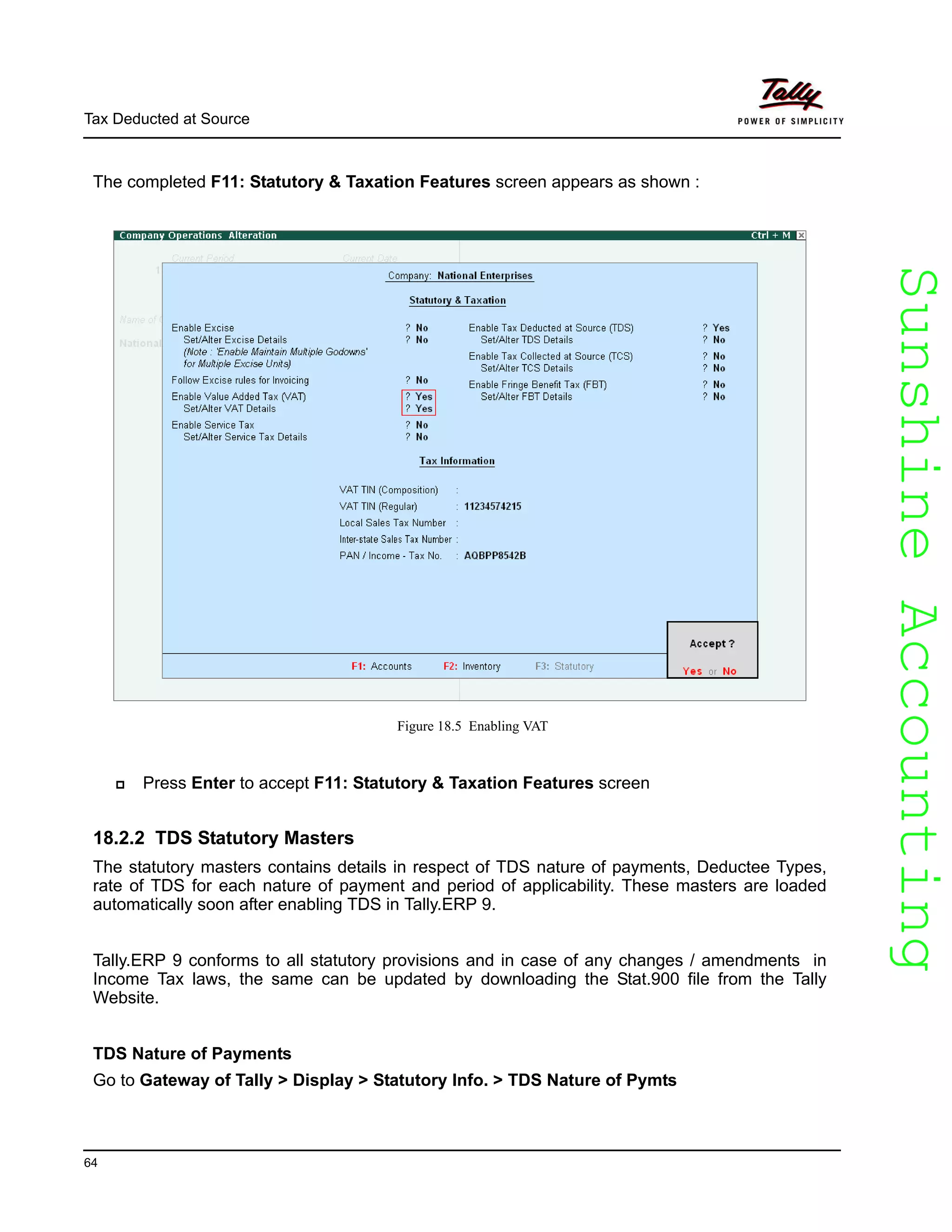 SunshineAccountingSunshineAccounting
Tax Deducted at Source
64
The completed F11: Statutory & Taxation Features screen appears as shown :
Figure 18.5 Enabling VAT
Press Enter to accept F11: Statutory & Taxation Features screen
18.2.2 TDS Statutory Masters
The statutory masters contains details in respect of TDS nature of payments, Deductee Types,
rate of TDS for each nature of payment and period of applicability. These masters are loaded
automatically soon after enabling TDS in Tally.ERP 9.
Tally.ERP 9 conforms to all statutory provisions and in case of any changes / amendments in
Income Tax laws, the same can be updated by downloading the Stat.900 file from the Tally
Website.
TDS Nature of Payments
Go to Gateway of Tally > Display > Statutory Info. > TDS Nature of Pymts
 