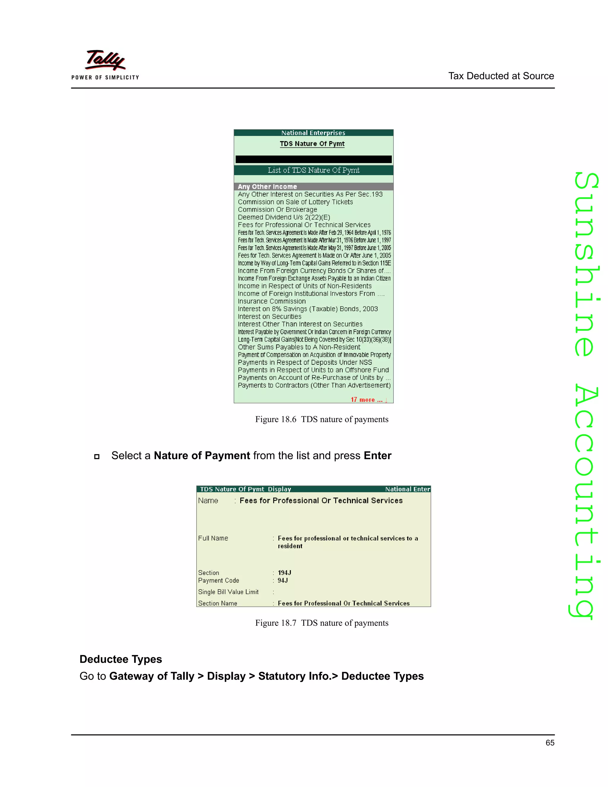 SunshineAccountingSunshineAccounting
Tax Deducted at Source
65
Figure 18.6 TDS nature of payments
Select a Nature of Payment from the list and press Enter
Figure 18.7 TDS nature of payments
Deductee Types
Go to Gateway of Tally > Display > Statutory Info.> Deductee Types
 
