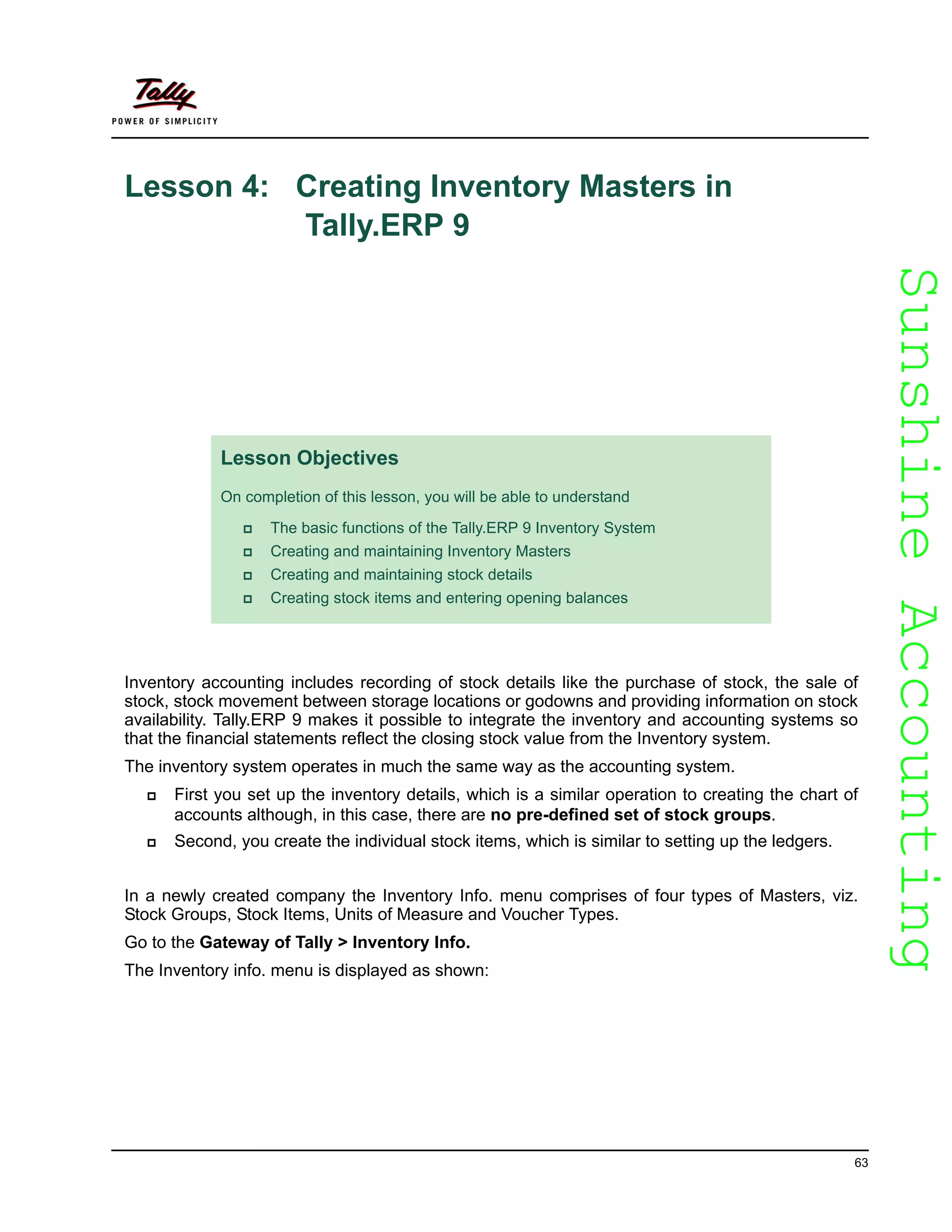 SunshineAccountingSunshineAccounting
63
Lesson 4: Creating Inventory Masters in
Tally.ERP 9
Inventory accounting includes recording of stock details like the purchase of stock, the sale of
stock, stock movement between storage locations or godowns and providing information on stock
availability. Tally.ERP 9 makes it possible to integrate the inventory and accounting systems so
that the financial statements reflect the closing stock value from the Inventory system.
The inventory system operates in much the same way as the accounting system.
First you set up the inventory details, which is a similar operation to creating the chart of
accounts although, in this case, there are no pre-defined set of stock groups.
Second, you create the individual stock items, which is similar to setting up the ledgers.
In a newly created company the Inventory Info. menu comprises of four types of Masters, viz.
Stock Groups, Stock Items, Units of Measure and Voucher Types.
Go to the Gateway of Tally > Inventory Info.
The Inventory info. menu is displayed as shown:
Lesson Objectives
On completion of this lesson, you will be able to understand
The basic functions of the Tally.ERP 9 Inventory System
Creating and maintaining Inventory Masters
Creating and maintaining stock details
Creating stock items and entering opening balances
 