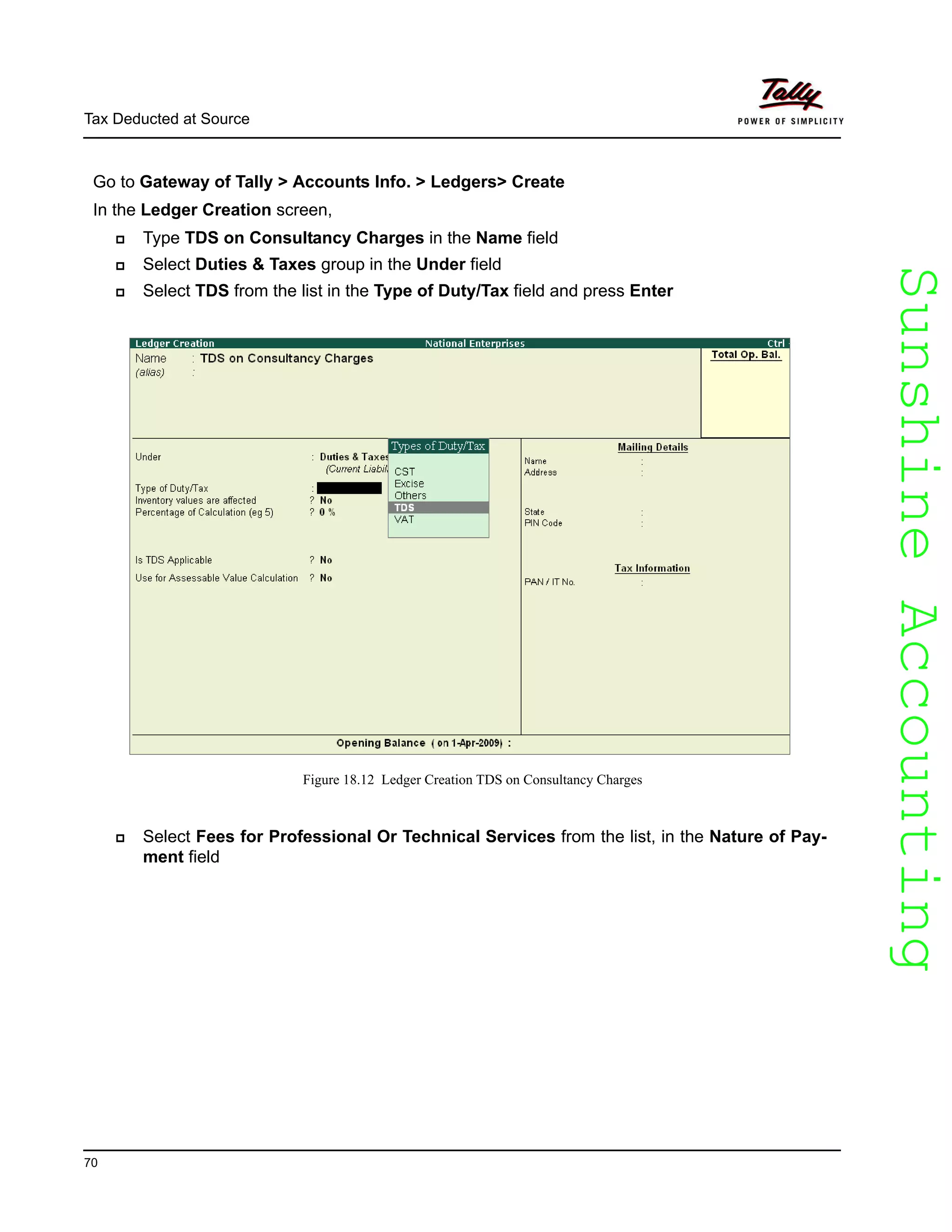 SunshineAccountingSunshineAccounting
Tax Deducted at Source
70
Go to Gateway of Tally > Accounts Info. > Ledgers> Create
In the Ledger Creation screen,
Type TDS on Consultancy Charges in the Name field
Select Duties & Taxes group in the Under field
Select TDS from the list in the Type of Duty/Tax field and press Enter
Figure 18.12 Ledger Creation TDS on Consultancy Charges
Select Fees for Professional Or Technical Services from the list, in the Nature of Pay-
ment field
 