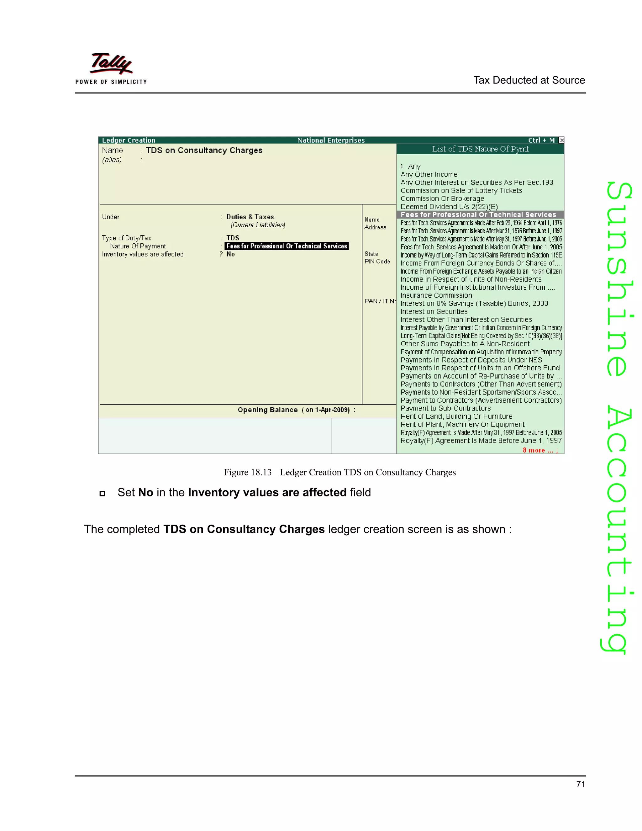 SunshineAccountingSunshineAccounting
Tax Deducted at Source
71
Figure 18.13 Ledger Creation TDS on Consultancy Charges
Set No in the Inventory values are affected field
The completed TDS on Consultancy Charges ledger creation screen is as shown :
 