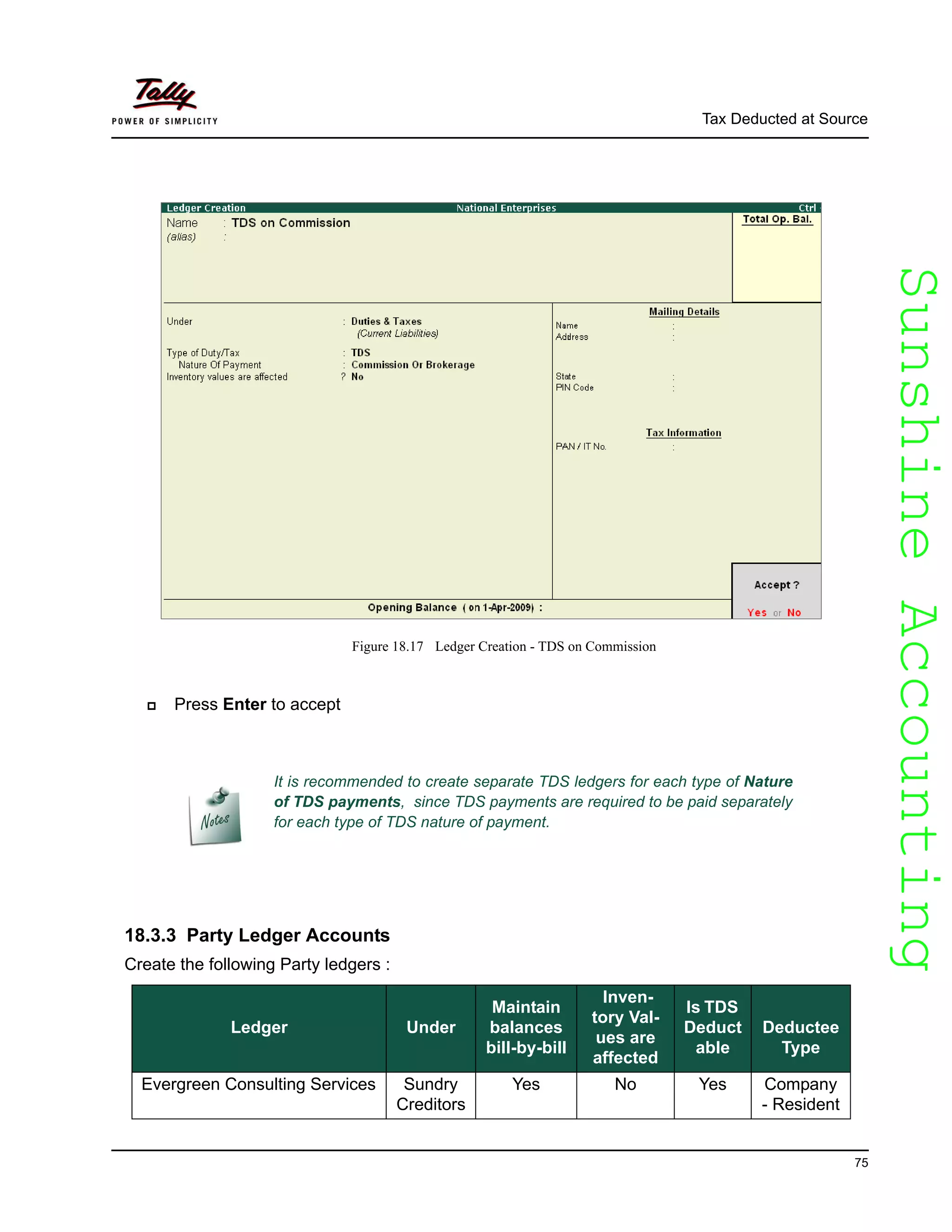 SunshineAccountingSunshineAccounting
Tax Deducted at Source
75
Figure 18.17 Ledger Creation - TDS on Commission
Press Enter to accept
18.3.3 Party Ledger Accounts
Create the following Party ledgers :
It is recommended to create separate TDS ledgers for each type of Nature
of TDS payments, since TDS payments are required to be paid separately
for each type of TDS nature of payment.
Ledger Under
Maintain
balances
bill-by-bill
Inven-
tory Val-
ues are
affected
Is TDS
Deduct
able
Deductee
Type
Evergreen Consulting Services Sundry
Creditors
Yes No Yes Company
- Resident
 