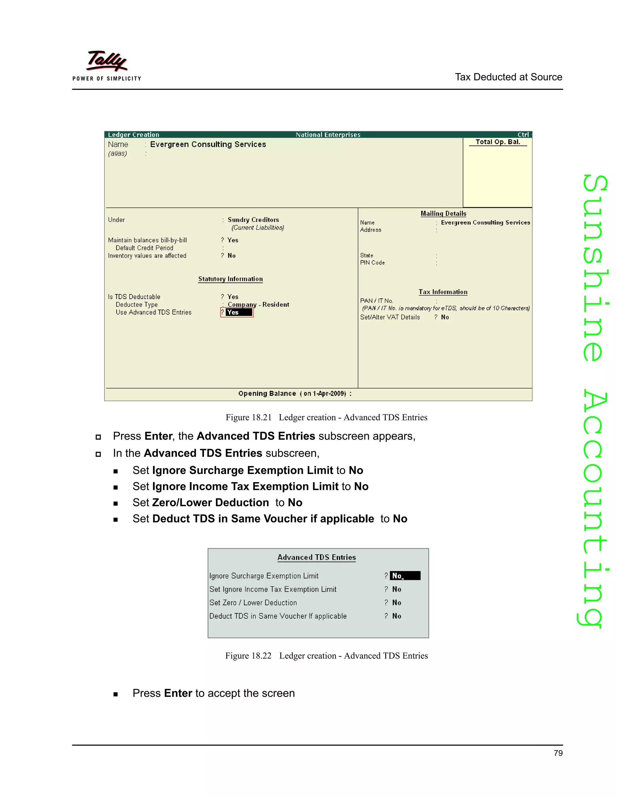 SunshineAccountingSunshineAccounting
Tax Deducted at Source
79
Figure 18.21 Ledger creation - Advanced TDS Entries
Press Enter, the Advanced TDS Entries subscreen appears,
In the Advanced TDS Entries subscreen,
Set Ignore Surcharge Exemption Limit to No
Set Ignore Income Tax Exemption Limit to No
Set Zero/Lower Deduction to No
Set Deduct TDS in Same Voucher if applicable to No
Figure 18.22 Ledger creation - Advanced TDS Entries
Press Enter to accept the screen
 
