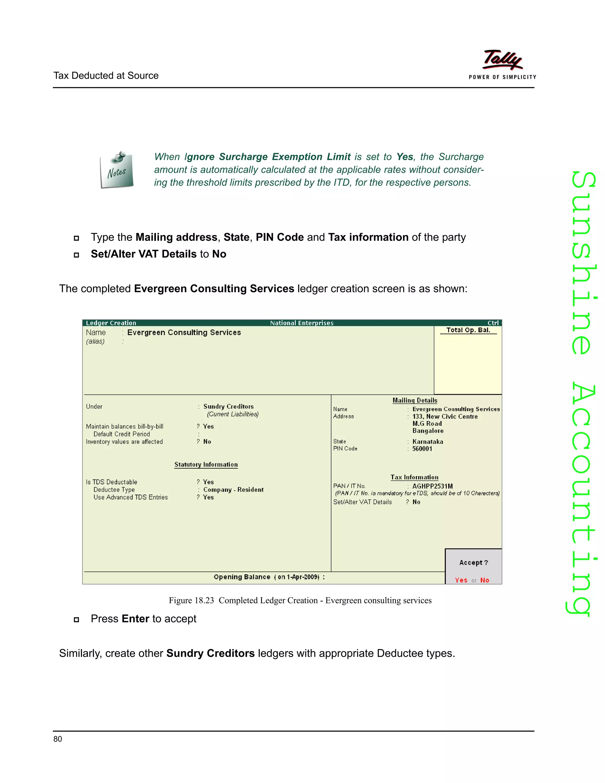 SunshineAccountingSunshineAccounting
Tax Deducted at Source
80
Type the Mailing address, State, PIN Code and Tax information of the party
Set/Alter VAT Details to No
The completed Evergreen Consulting Services ledger creation screen is as shown:
Figure 18.23 Completed Ledger Creation - Evergreen consulting services
Press Enter to accept
Similarly, create other Sundry Creditors ledgers with appropriate Deductee types.
When Ignore Surcharge Exemption Limit is set to Yes, the Surcharge
amount is automatically calculated at the applicable rates without consider-
ing the threshold limits prescribed by the ITD, for the respective persons.
 