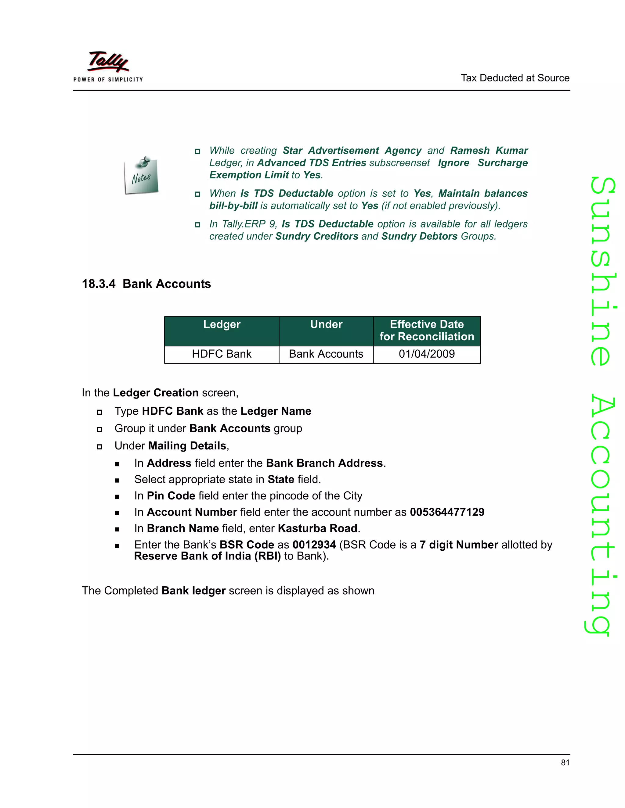 SunshineAccountingSunshineAccounting
Tax Deducted at Source
81
18.3.4 Bank Accounts
In the Ledger Creation screen,
Type HDFC Bank as the Ledger Name
Group it under Bank Accounts group
Under Mailing Details,
In Address field enter the Bank Branch Address.
Select appropriate state in State field.
In Pin Code field enter the pincode of the City
In Account Number field enter the account number as 005364477129
In Branch Name field, enter Kasturba Road.
Enter the Bank’s BSR Code as 0012934 (BSR Code is a 7 digit Number allotted by
Reserve Bank of India (RBI) to Bank).
The Completed Bank ledger screen is displayed as shown
While creating Star Advertisement Agency and Ramesh Kumar
Ledger, in Advanced TDS Entries subscreenset Ignore Surcharge
Exemption Limit to Yes.
When Is TDS Deductable option is set to Yes, Maintain balances
bill-by-bill is automatically set to Yes (if not enabled previously).
In Tally.ERP 9, Is TDS Deductable option is available for all ledgers
created under Sundry Creditors and Sundry Debtors Groups.
Ledger Under Effective Date
for Reconciliation
HDFC Bank Bank Accounts 01/04/2009
 
