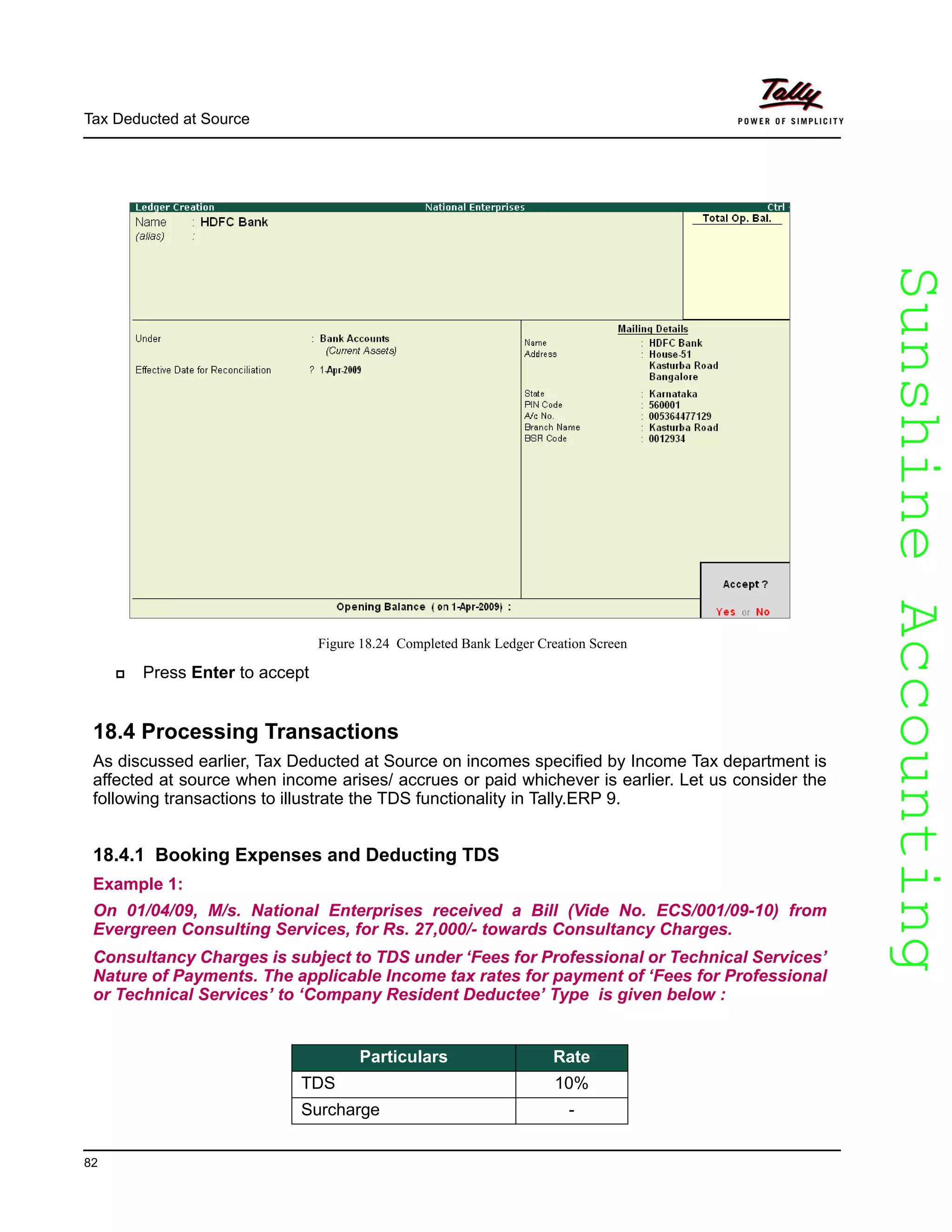 SunshineAccountingSunshineAccounting
Tax Deducted at Source
82
Figure 18.24 Completed Bank Ledger Creation Screen
Press Enter to accept
18.4 Processing Transactions
As discussed earlier, Tax Deducted at Source on incomes specified by Income Tax department is
affected at source when income arises/ accrues or paid whichever is earlier. Let us consider the
following transactions to illustrate the TDS functionality in Tally.ERP 9.
18.4.1 Booking Expenses and Deducting TDS
Example 1:
On 01/04/09, M/s. National Enterprises received a Bill (Vide No. ECS/001/09-10) from
Evergreen Consulting Services, for Rs. 27,000/- towards Consultancy Charges.
Consultancy Charges is subject to TDS under ‘Fees for Professional or Technical Services’
Nature of Payments. The applicable Income tax rates for payment of ‘Fees for Professional
or Technical Services’ to ‘Company Resident Deductee’ Type is given below :
Particulars Rate
TDS 10%
Surcharge -
 