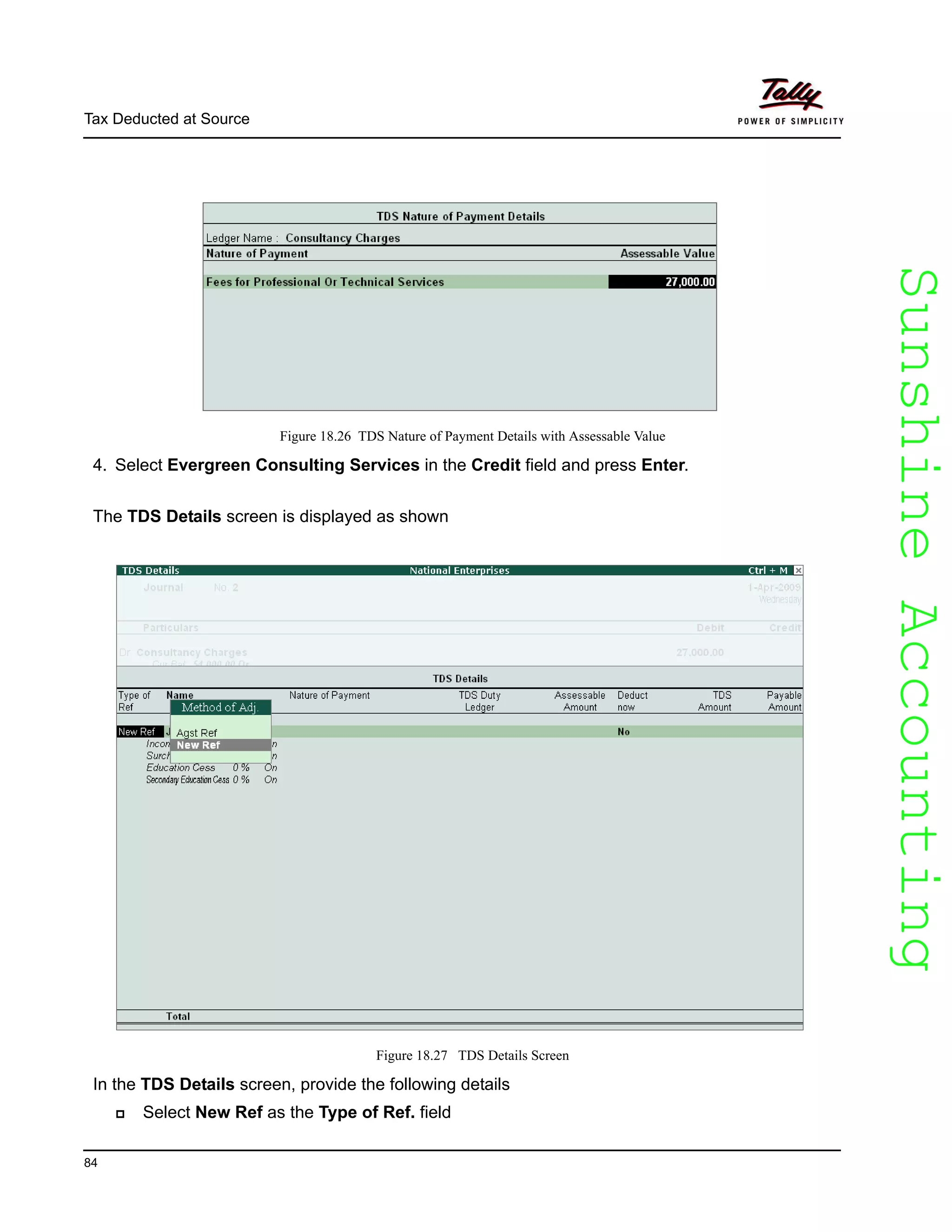 SunshineAccountingSunshineAccounting
Tax Deducted at Source
84
Figure 18.26 TDS Nature of Payment Details with Assessable Value
4. Select Evergreen Consulting Services in the Credit field and press Enter.
The TDS Details screen is displayed as shown
Figure 18.27 TDS Details Screen
In the TDS Details screen, provide the following details
Select New Ref as the Type of Ref. field
 