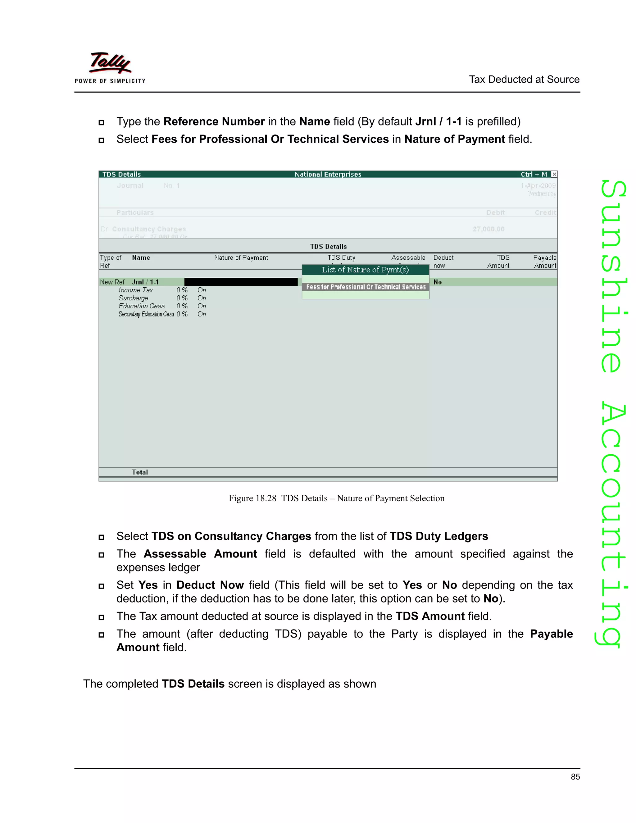 SunshineAccountingSunshineAccounting
Tax Deducted at Source
85
Type the Reference Number in the Name field (By default Jrnl / 1-1 is prefilled)
Select Fees for Professional Or Technical Services in Nature of Payment field.
Figure 18.28 TDS Details – Nature of Payment Selection
Select TDS on Consultancy Charges from the list of TDS Duty Ledgers
The Assessable Amount field is defaulted with the amount specified against the
expenses ledger
Set Yes in Deduct Now field (This field will be set to Yes or No depending on the tax
deduction, if the deduction has to be done later, this option can be set to No).
The Tax amount deducted at source is displayed in the TDS Amount field.
The amount (after deducting TDS) payable to the Party is displayed in the Payable
Amount field.
The completed TDS Details screen is displayed as shown
 