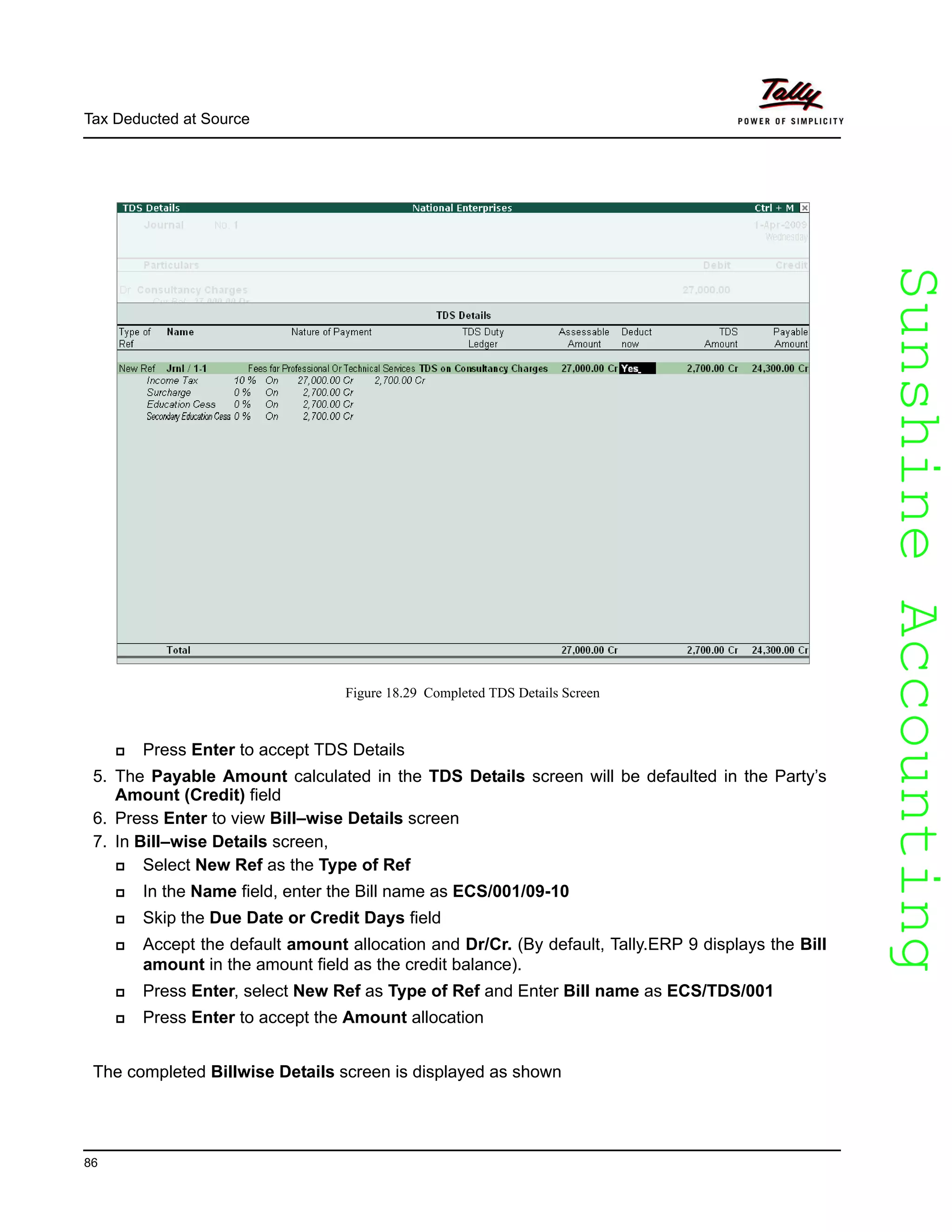 SunshineAccountingSunshineAccounting
Tax Deducted at Source
86
Figure 18.29 Completed TDS Details Screen
Press Enter to accept TDS Details
5. The Payable Amount calculated in the TDS Details screen will be defaulted in the Party’s
Amount (Credit) field
6. Press Enter to view Bill–wise Details screen
7. In Bill–wise Details screen,
Select New Ref as the Type of Ref
In the Name field, enter the Bill name as ECS/001/09-10
Skip the Due Date or Credit Days field
Accept the default amount allocation and Dr/Cr. (By default, Tally.ERP 9 displays the Bill
amount in the amount field as the credit balance).
Press Enter, select New Ref as Type of Ref and Enter Bill name as ECS/TDS/001
Press Enter to accept the Amount allocation
The completed Billwise Details screen is displayed as shown
 