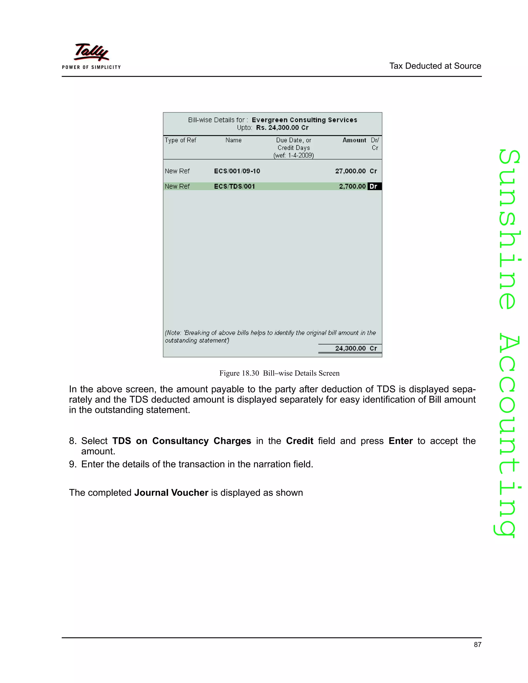 SunshineAccountingSunshineAccounting
Tax Deducted at Source
87
Figure 18.30 Bill–wise Details Screen
In the above screen, the amount payable to the party after deduction of TDS is displayed sepa-
rately and the TDS deducted amount is displayed separately for easy identification of Bill amount
in the outstanding statement.
8. Select TDS on Consultancy Charges in the Credit field and press Enter to accept the
amount.
9. Enter the details of the transaction in the narration field.
The completed Journal Voucher is displayed as shown
 
