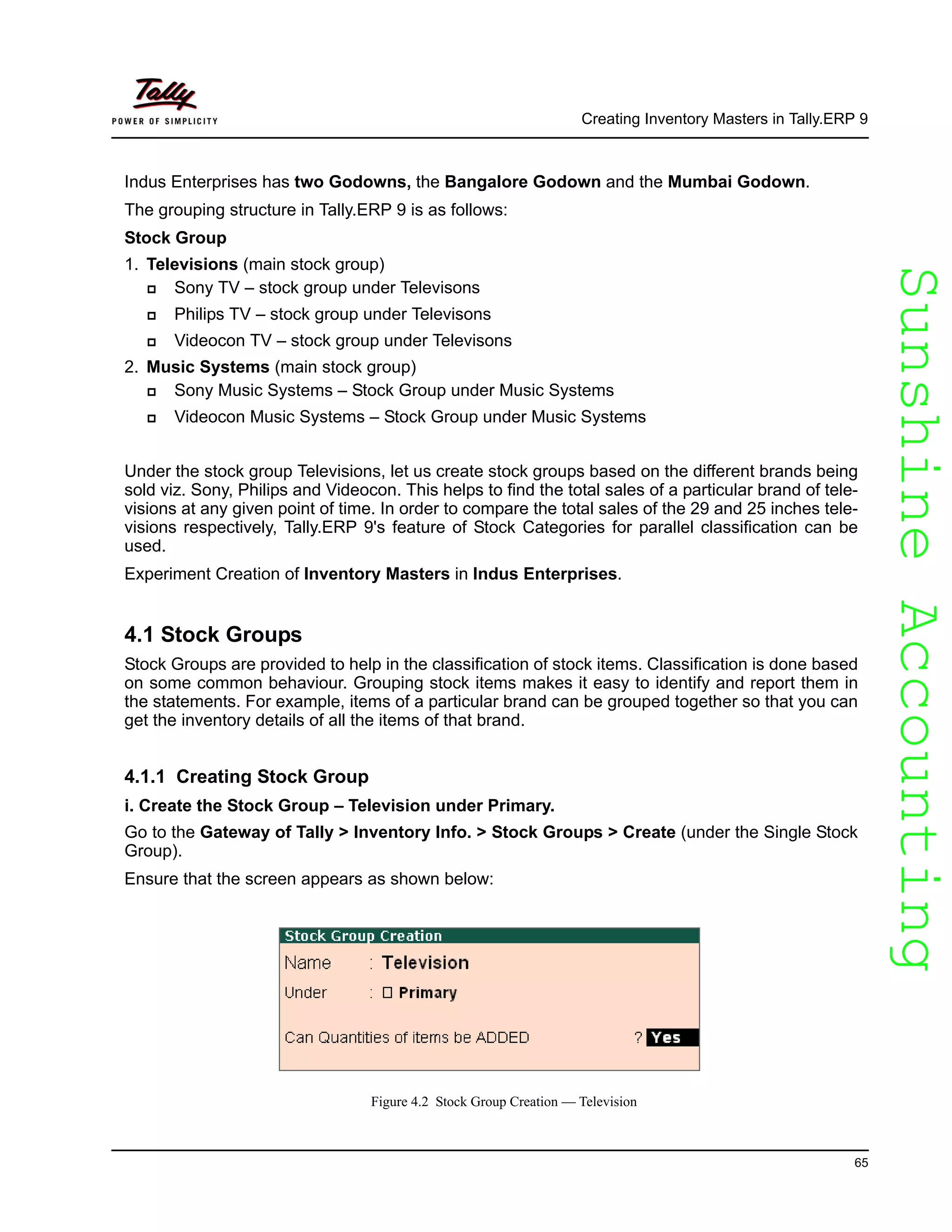 SunshineAccountingSunshineAccounting
Creating Inventory Masters in Tally.ERP 9
65
Indus Enterprises has two Godowns, the Bangalore Godown and the Mumbai Godown.
The grouping structure in Tally.ERP 9 is as follows:
Stock Group
1. Televisions (main stock group)
Sony TV – stock group under Televisons
Philips TV – stock group under Televisons
Videocon TV – stock group under Televisons
2. Music Systems (main stock group)
Sony Music Systems – Stock Group under Music Systems
Videocon Music Systems – Stock Group under Music Systems
Under the stock group Televisions, let us create stock groups based on the different brands being
sold viz. Sony, Philips and Videocon. This helps to find the total sales of a particular brand of tele-
visions at any given point of time. In order to compare the total sales of the 29 and 25 inches tele-
visions respectively, Tally.ERP 9's feature of Stock Categories for parallel classification can be
used.
Experiment Creation of Inventory Masters in Indus Enterprises.
4.1 Stock Groups
Stock Groups are provided to help in the classification of stock items. Classification is done based
on some common behaviour. Grouping stock items makes it easy to identify and report them in
the statements. For example, items of a particular brand can be grouped together so that you can
get the inventory details of all the items of that brand.
4.1.1 Creating Stock Group
i. Create the Stock Group – Television under Primary.
Go to the Gateway of Tally > Inventory Info. > Stock Groups > Create (under the Single Stock
Group).
Ensure that the screen appears as shown below:
Figure 4.2 Stock Group Creation — Television
 