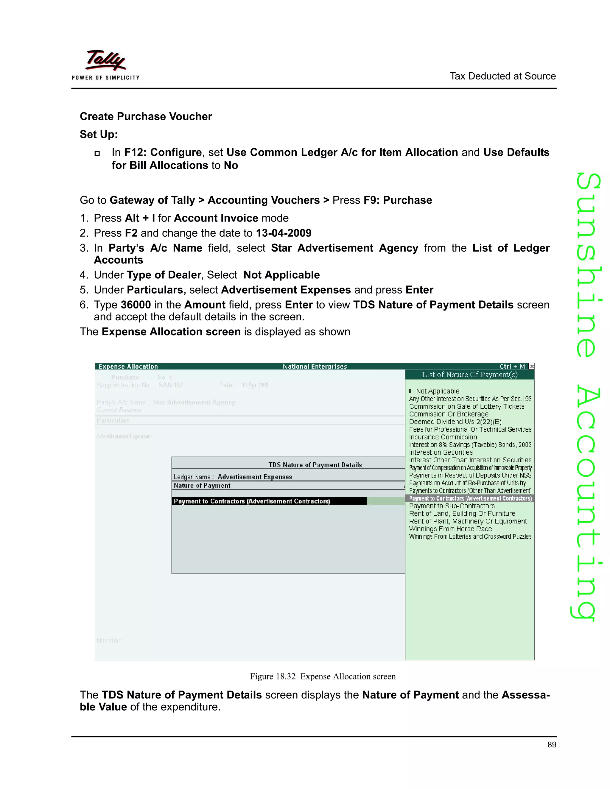 SunshineAccountingSunshineAccounting
Tax Deducted at Source
89
Create Purchase Voucher
Set Up:
In F12: Configure, set Use Common Ledger A/c for Item Allocation and Use Defaults
for Bill Allocations to No
Go to Gateway of Tally > Accounting Vouchers > Press F9: Purchase
1. Press Alt + I for Account Invoice mode
2. Press F2 and change the date to 13-04-2009
3. In Party’s A/c Name field, select Star Advertisement Agency from the List of Ledger
Accounts
4. Under Type of Dealer, Select Not Applicable
5. Under Particulars, select Advertisement Expenses and press Enter
6. Type 36000 in the Amount field, press Enter to view TDS Nature of Payment Details screen
and accept the default details in the screen.
The Expense Allocation screen is displayed as shown
Figure 18.32 Expense Allocation screen
The TDS Nature of Payment Details screen displays the Nature of Payment and the Assessa-
ble Value of the expenditure.
 
