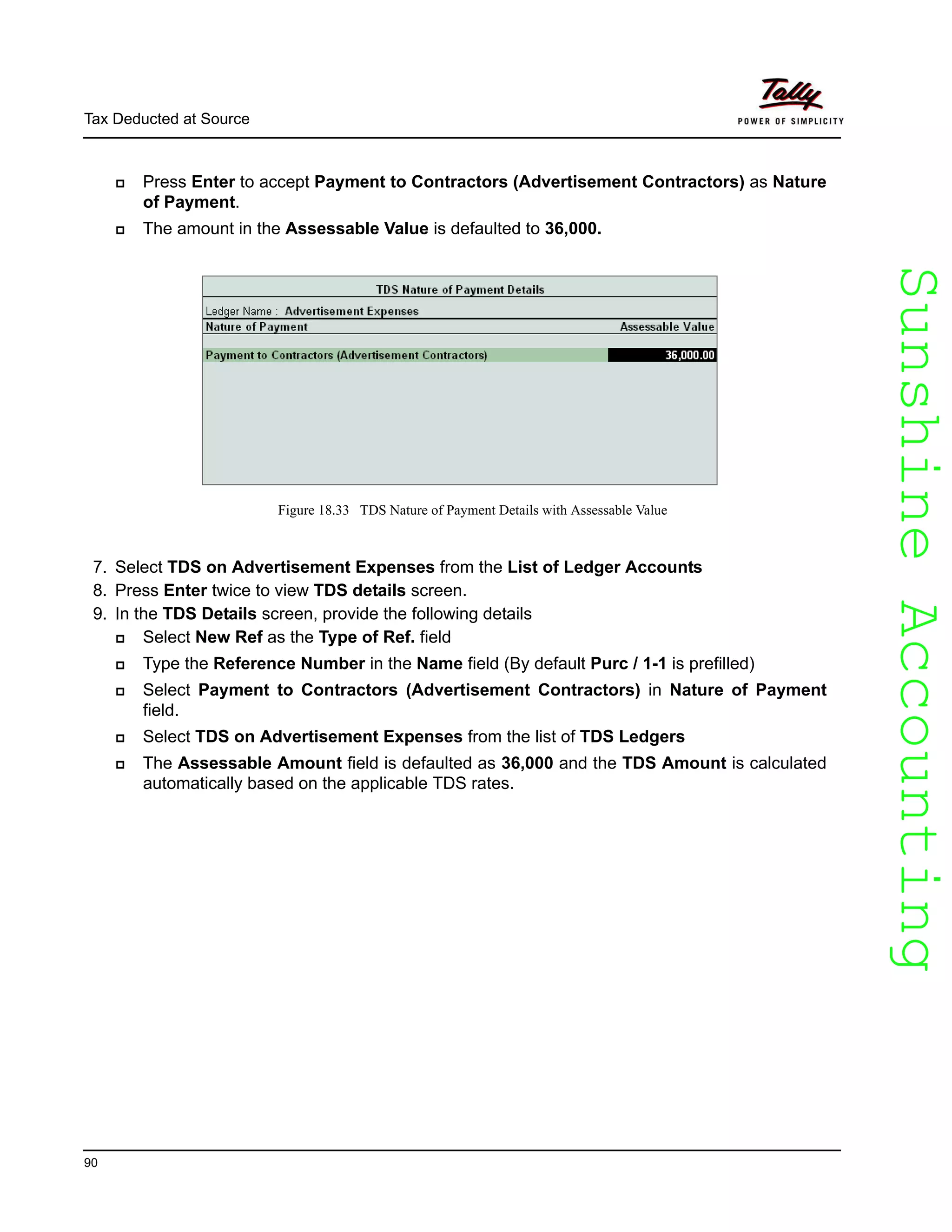 SunshineAccountingSunshineAccounting
Tax Deducted at Source
90
Press Enter to accept Payment to Contractors (Advertisement Contractors) as Nature
of Payment.
The amount in the Assessable Value is defaulted to 36,000.
Figure 18.33 TDS Nature of Payment Details with Assessable Value
7. Select TDS on Advertisement Expenses from the List of Ledger Accounts
8. Press Enter twice to view TDS details screen.
9. In the TDS Details screen, provide the following details
Select New Ref as the Type of Ref. field
Type the Reference Number in the Name field (By default Purc / 1-1 is prefilled)
Select Payment to Contractors (Advertisement Contractors) in Nature of Payment
field.
Select TDS on Advertisement Expenses from the list of TDS Ledgers
The Assessable Amount field is defaulted as 36,000 and the TDS Amount is calculated
automatically based on the applicable TDS rates.
 
