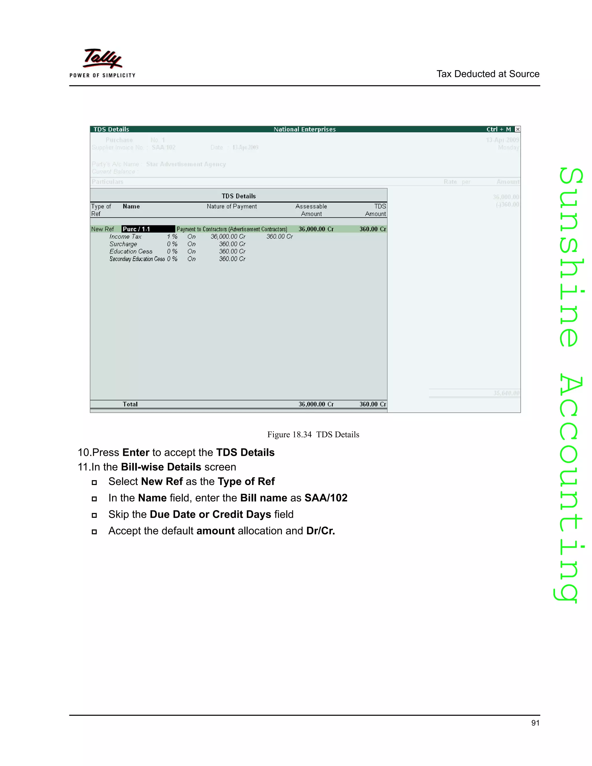 SunshineAccountingSunshineAccounting
Tax Deducted at Source
91
Figure 18.34 TDS Details
10.Press Enter to accept the TDS Details
11.In the Bill-wise Details screen
Select New Ref as the Type of Ref
In the Name field, enter the Bill name as SAA/102
Skip the Due Date or Credit Days field
Accept the default amount allocation and Dr/Cr.
 