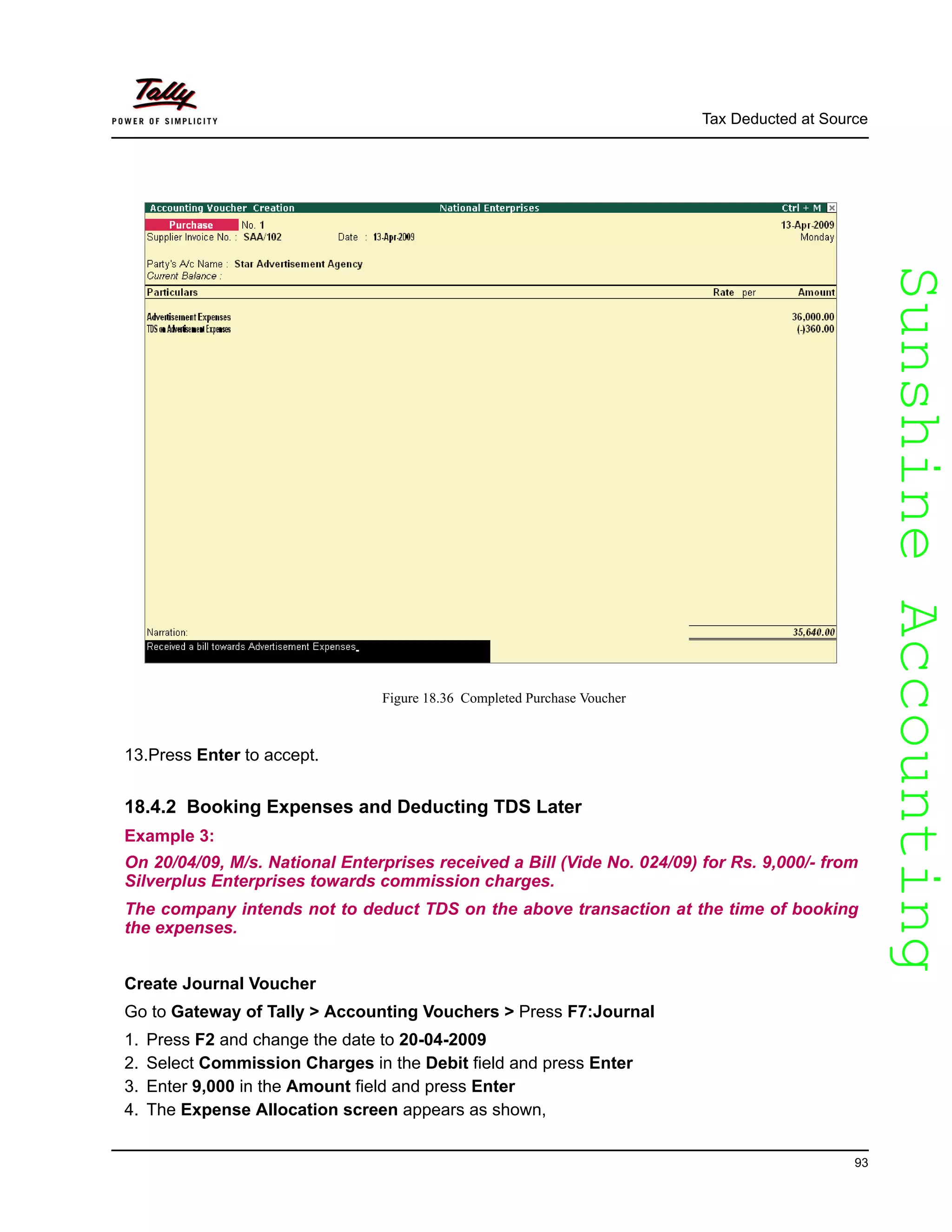 SunshineAccountingSunshineAccounting
Tax Deducted at Source
93
Figure 18.36 Completed Purchase Voucher
13.Press Enter to accept.
18.4.2 Booking Expenses and Deducting TDS Later
Example 3:
On 20/04/09, M/s. National Enterprises received a Bill (Vide No. 024/09) for Rs. 9,000/- from
Silverplus Enterprises towards commission charges.
The company intends not to deduct TDS on the above transaction at the time of booking
the expenses.
Create Journal Voucher
Go to Gateway of Tally > Accounting Vouchers > Press F7:Journal
1. Press F2 and change the date to 20-04-2009
2. Select Commission Charges in the Debit field and press Enter
3. Enter 9,000 in the Amount field and press Enter
4. The Expense Allocation screen appears as shown,
 