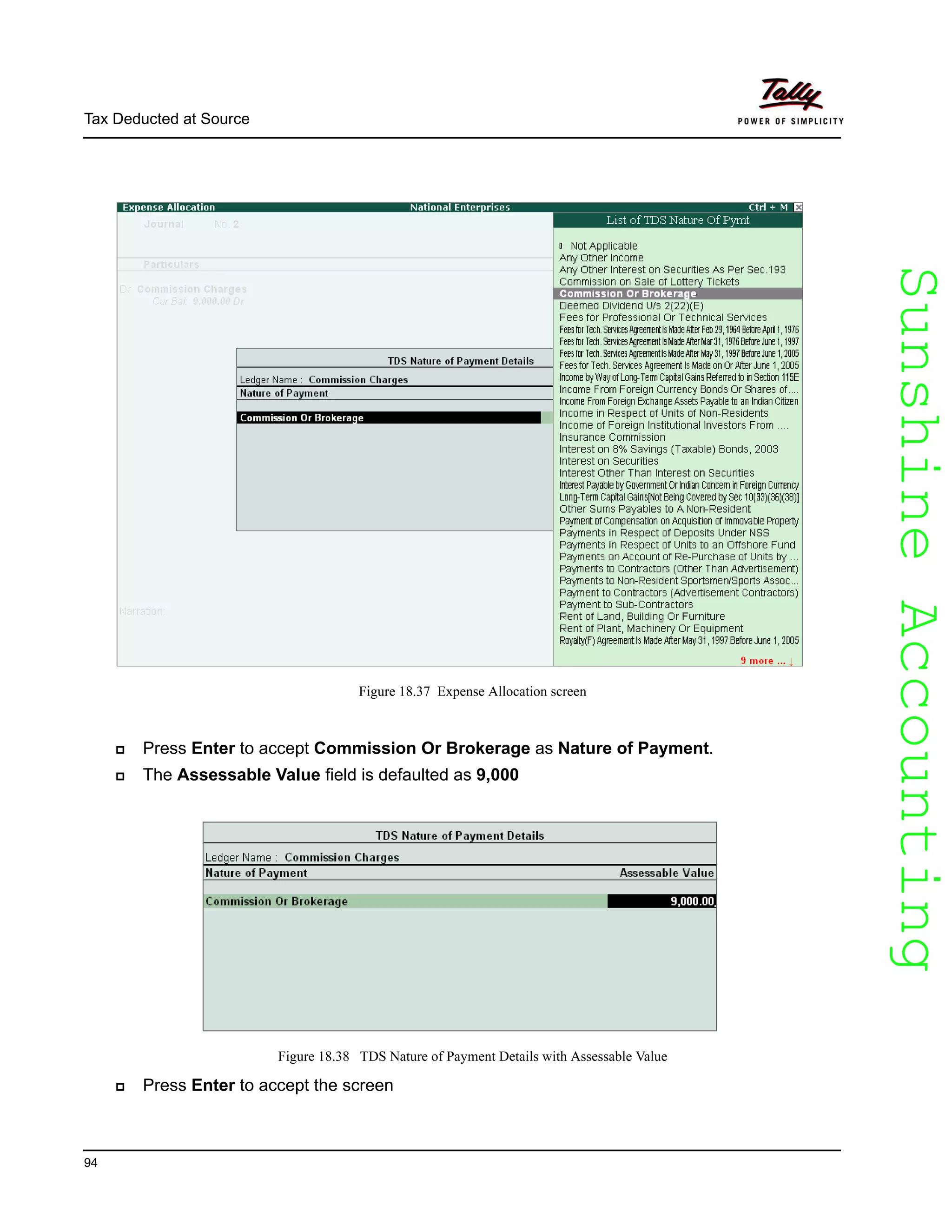 SunshineAccountingSunshineAccounting
Tax Deducted at Source
94
Figure 18.37 Expense Allocation screen
Press Enter to accept Commission Or Brokerage as Nature of Payment.
The Assessable Value field is defaulted as 9,000
Figure 18.38 TDS Nature of Payment Details with Assessable Value
Press Enter to accept the screen
 