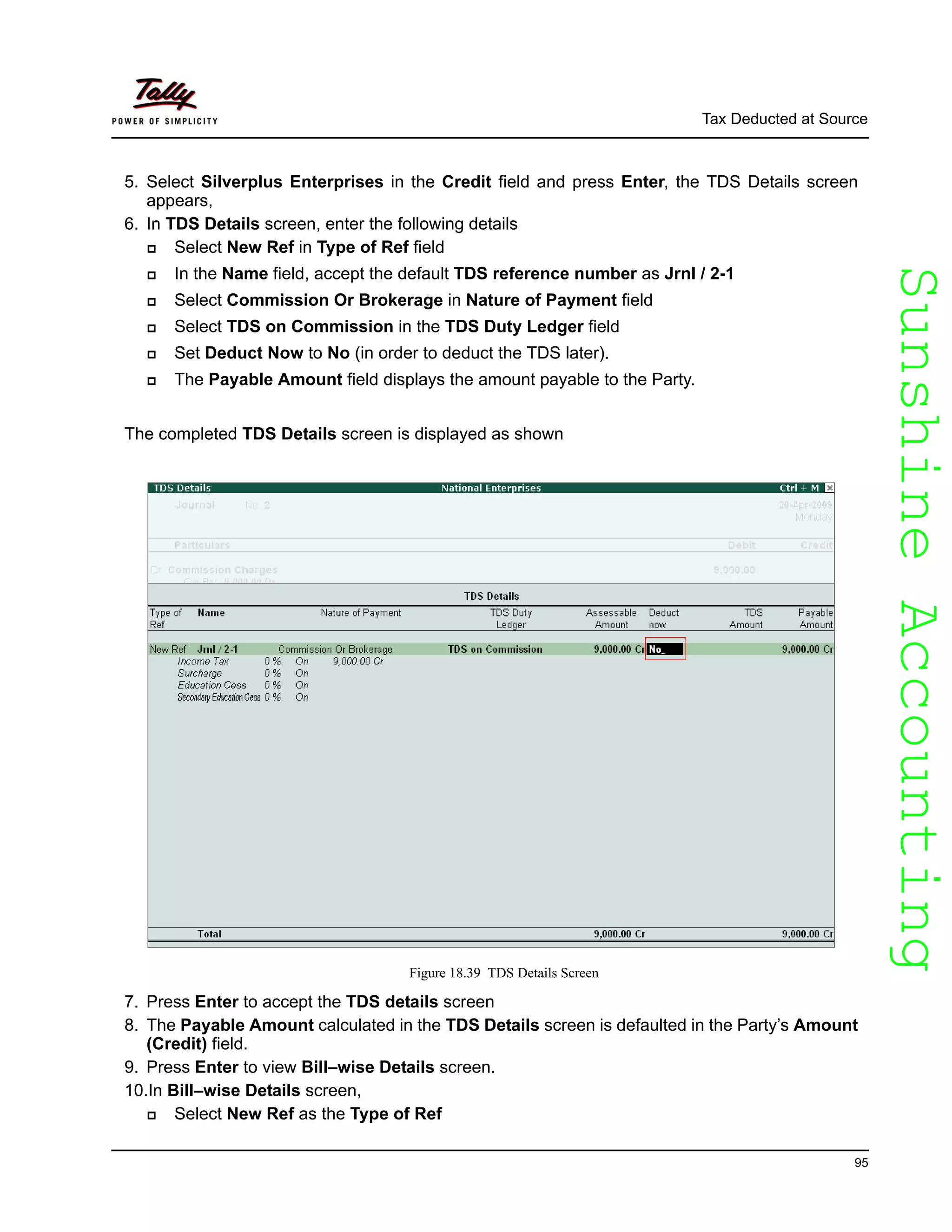 SunshineAccountingSunshineAccounting
Tax Deducted at Source
95
5. Select Silverplus Enterprises in the Credit field and press Enter, the TDS Details screen
appears,
6. In TDS Details screen, enter the following details
Select New Ref in Type of Ref field
In the Name field, accept the default TDS reference number as Jrnl / 2-1
Select Commission Or Brokerage in Nature of Payment field
Select TDS on Commission in the TDS Duty Ledger field
Set Deduct Now to No (in order to deduct the TDS later).
The Payable Amount field displays the amount payable to the Party.
The completed TDS Details screen is displayed as shown
Figure 18.39 TDS Details Screen
7. Press Enter to accept the TDS details screen
8. The Payable Amount calculated in the TDS Details screen is defaulted in the Party’s Amount
(Credit) field.
9. Press Enter to view Bill–wise Details screen.
10.In Bill–wise Details screen,
Select New Ref as the Type of Ref
 