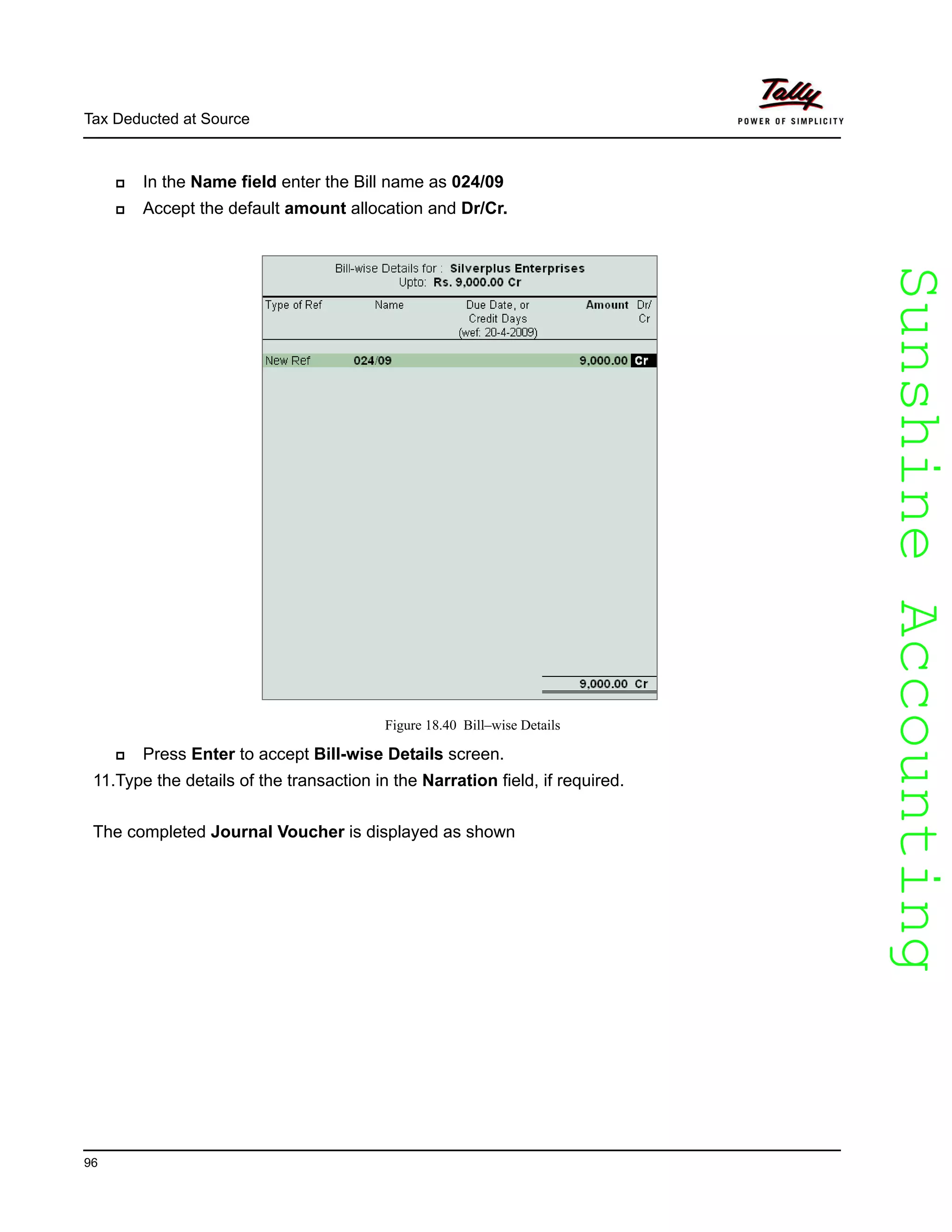 SunshineAccountingSunshineAccounting
Tax Deducted at Source
96
In the Name field enter the Bill name as 024/09
Accept the default amount allocation and Dr/Cr.
Figure 18.40 Bill–wise Details
Press Enter to accept Bill-wise Details screen.
11.Type the details of the transaction in the Narration field, if required.
The completed Journal Voucher is displayed as shown
 