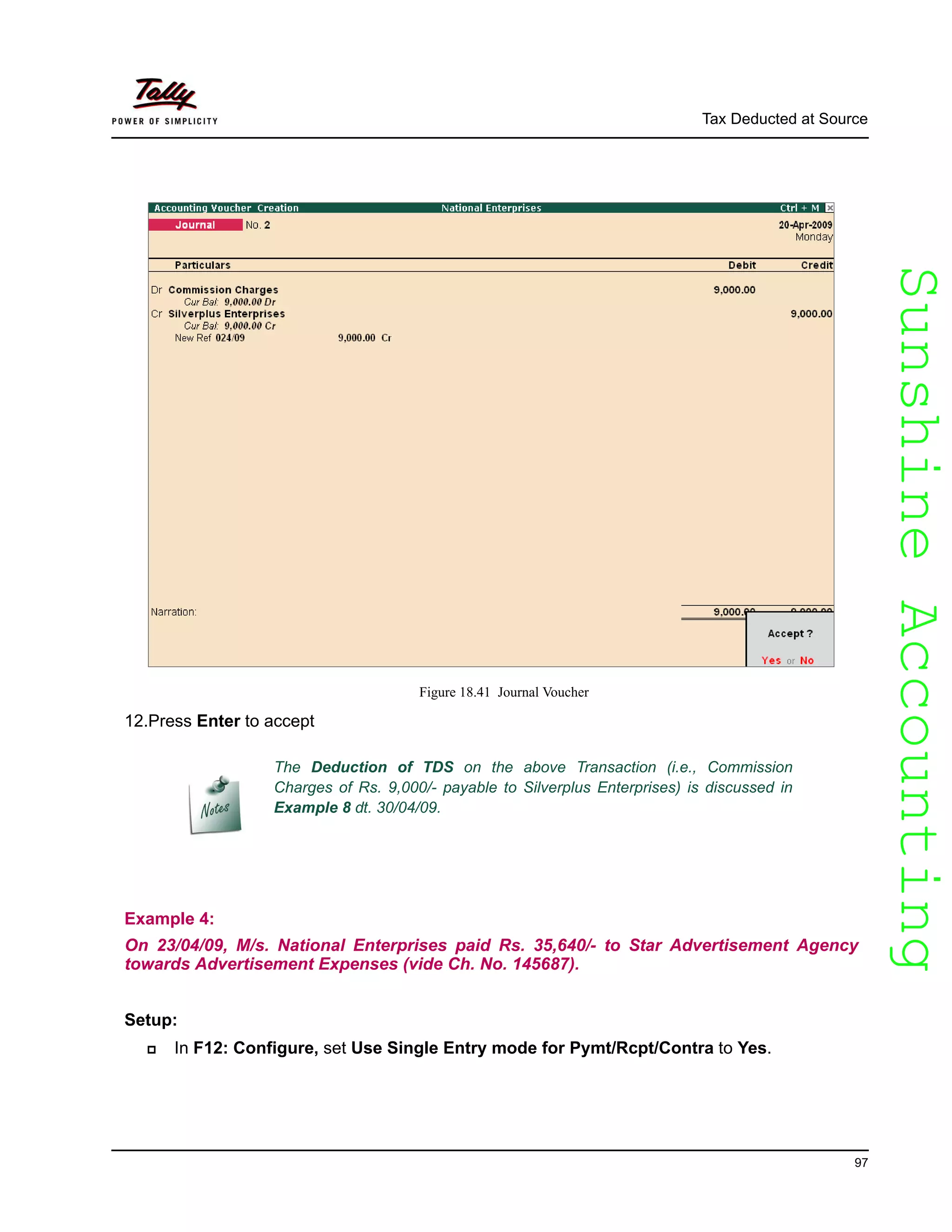 SunshineAccountingSunshineAccounting
Tax Deducted at Source
97
Figure 18.41 Journal Voucher
12.Press Enter to accept
Example 4:
On 23/04/09, M/s. National Enterprises paid Rs. 35,640/- to Star Advertisement Agency
towards Advertisement Expenses (vide Ch. No. 145687).
Setup:
In F12: Configure, set Use Single Entry mode for Pymt/Rcpt/Contra to Yes.
The Deduction of TDS on the above Transaction (i.e., Commission
Charges of Rs. 9,000/- payable to Silverplus Enterprises) is discussed in
Example 8 dt. 30/04/09.
 