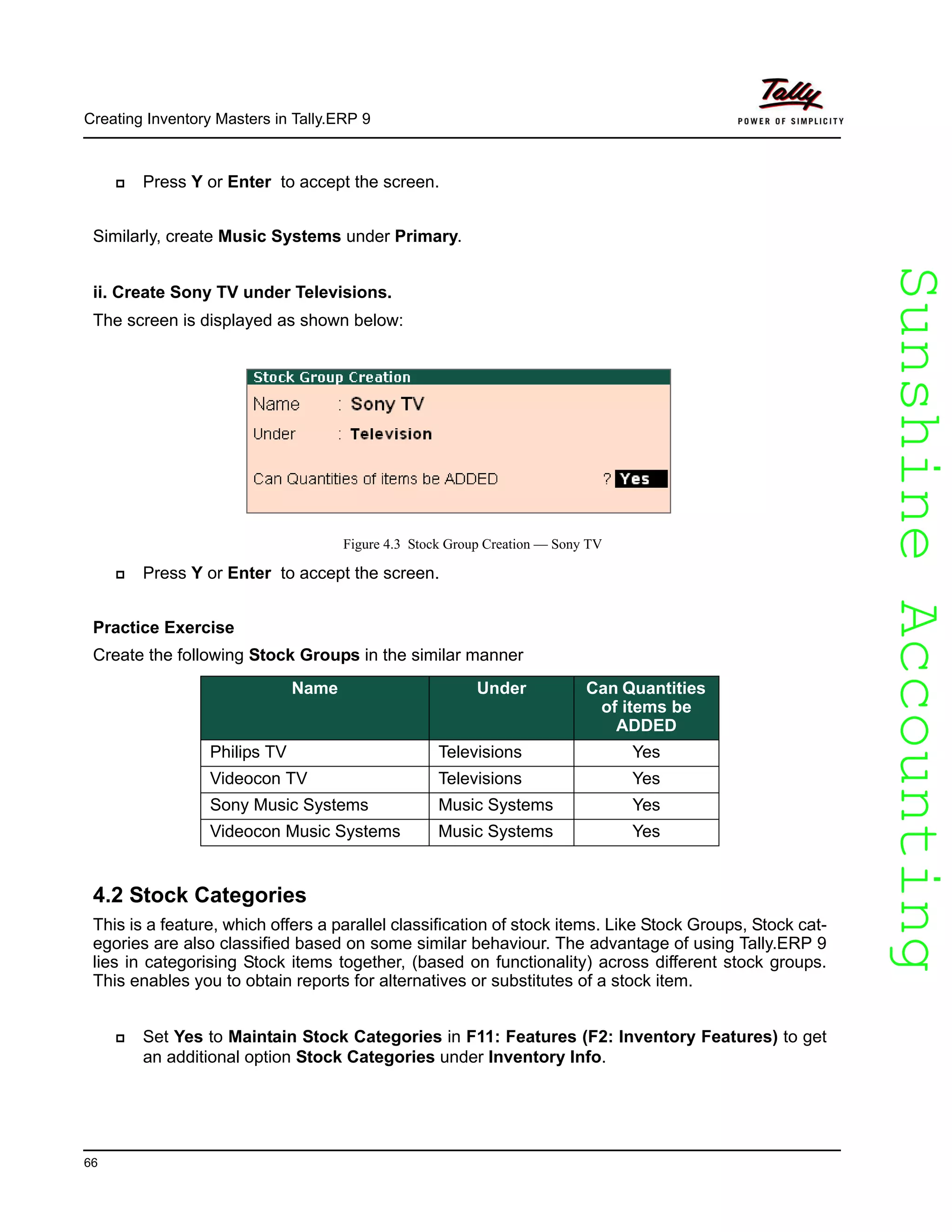 SunshineAccountingSunshineAccounting
Creating Inventory Masters in Tally.ERP 9
66
Press Y or Enter to accept the screen.
Similarly, create Music Systems under Primary.
ii. Create Sony TV under Televisions.
The screen is displayed as shown below:
Figure 4.3 Stock Group Creation — Sony TV
Press Y or Enter to accept the screen.
Practice Exercise
Create the following Stock Groups in the similar manner
4.2 Stock Categories
This is a feature, which offers a parallel classification of stock items. Like Stock Groups, Stock cat-
egories are also classified based on some similar behaviour. The advantage of using Tally.ERP 9
lies in categorising Stock items together, (based on functionality) across different stock groups.
This enables you to obtain reports for alternatives or substitutes of a stock item.
Set Yes to Maintain Stock Categories in F11: Features (F2: Inventory Features) to get
an additional option Stock Categories under Inventory Info.
Name Under Can Quantities
of items be
ADDED
Philips TV Televisions Yes
Videocon TV Televisions Yes
Sony Music Systems Music Systems Yes
Videocon Music Systems Music Systems Yes
 