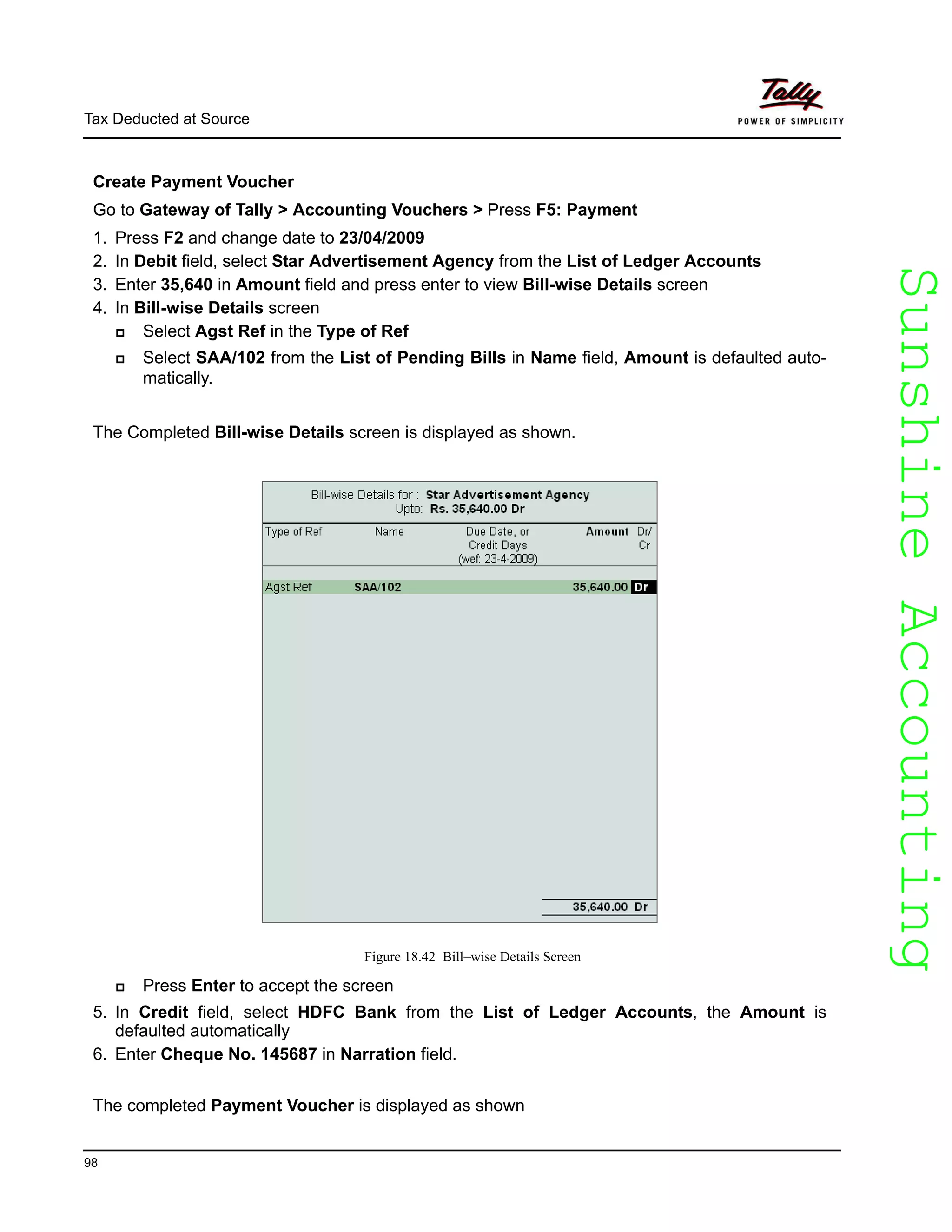 SunshineAccountingSunshineAccounting
Tax Deducted at Source
98
Create Payment Voucher
Go to Gateway of Tally > Accounting Vouchers > Press F5: Payment
1. Press F2 and change date to 23/04/2009
2. In Debit field, select Star Advertisement Agency from the List of Ledger Accounts
3. Enter 35,640 in Amount field and press enter to view Bill-wise Details screen
4. In Bill-wise Details screen
Select Agst Ref in the Type of Ref
Select SAA/102 from the List of Pending Bills in Name field, Amount is defaulted auto-
matically.
The Completed Bill-wise Details screen is displayed as shown.
Figure 18.42 Bill–wise Details Screen
Press Enter to accept the screen
5. In Credit field, select HDFC Bank from the List of Ledger Accounts, the Amount is
defaulted automatically
6. Enter Cheque No. 145687 in Narration field.
The completed Payment Voucher is displayed as shown
 