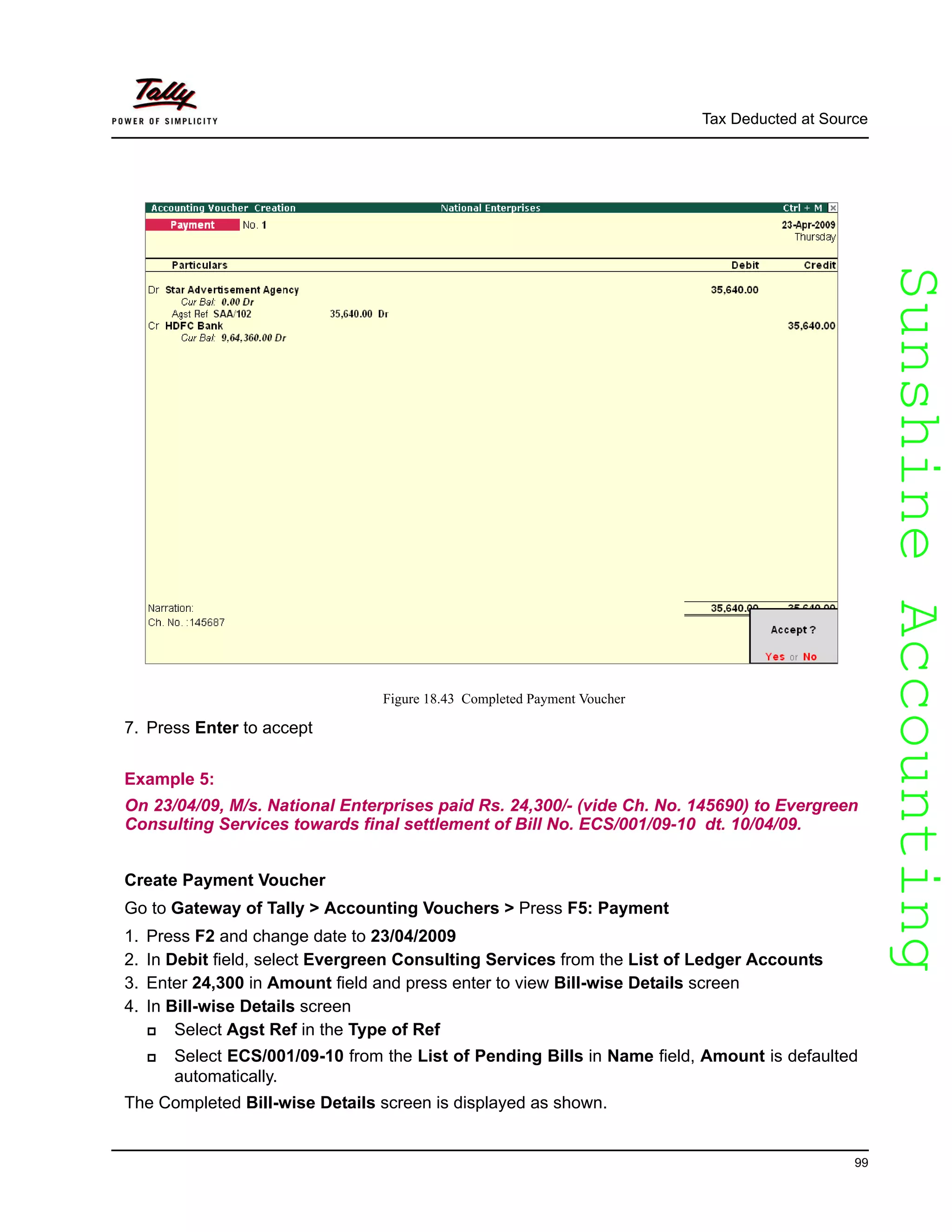 SunshineAccountingSunshineAccounting
Tax Deducted at Source
99
Figure 18.43 Completed Payment Voucher
7. Press Enter to accept
Example 5:
On 23/04/09, M/s. National Enterprises paid Rs. 24,300/- (vide Ch. No. 145690) to Evergreen
Consulting Services towards final settlement of Bill No. ECS/001/09-10 dt. 10/04/09.
Create Payment Voucher
Go to Gateway of Tally > Accounting Vouchers > Press F5: Payment
1. Press F2 and change date to 23/04/2009
2. In Debit field, select Evergreen Consulting Services from the List of Ledger Accounts
3. Enter 24,300 in Amount field and press enter to view Bill-wise Details screen
4. In Bill-wise Details screen
Select Agst Ref in the Type of Ref
Select ECS/001/09-10 from the List of Pending Bills in Name field, Amount is defaulted
automatically.
The Completed Bill-wise Details screen is displayed as shown.
 