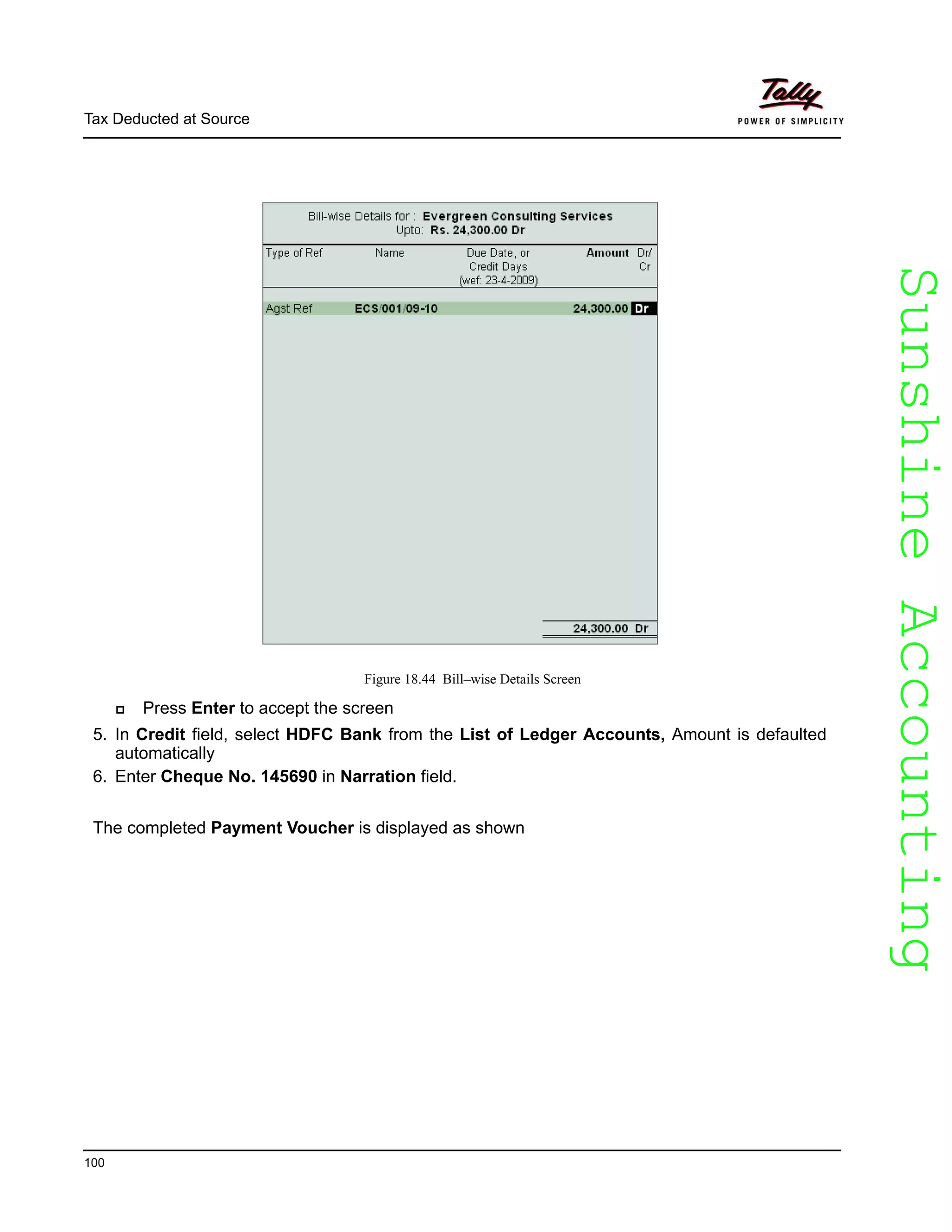 SunshineAccountingSunshineAccounting
Tax Deducted at Source
100
Figure 18.44 Bill–wise Details Screen
Press Enter to accept the screen
5. In Credit field, select HDFC Bank from the List of Ledger Accounts, Amount is defaulted
automatically
6. Enter Cheque No. 145690 in Narration field.
The completed Payment Voucher is displayed as shown
 
