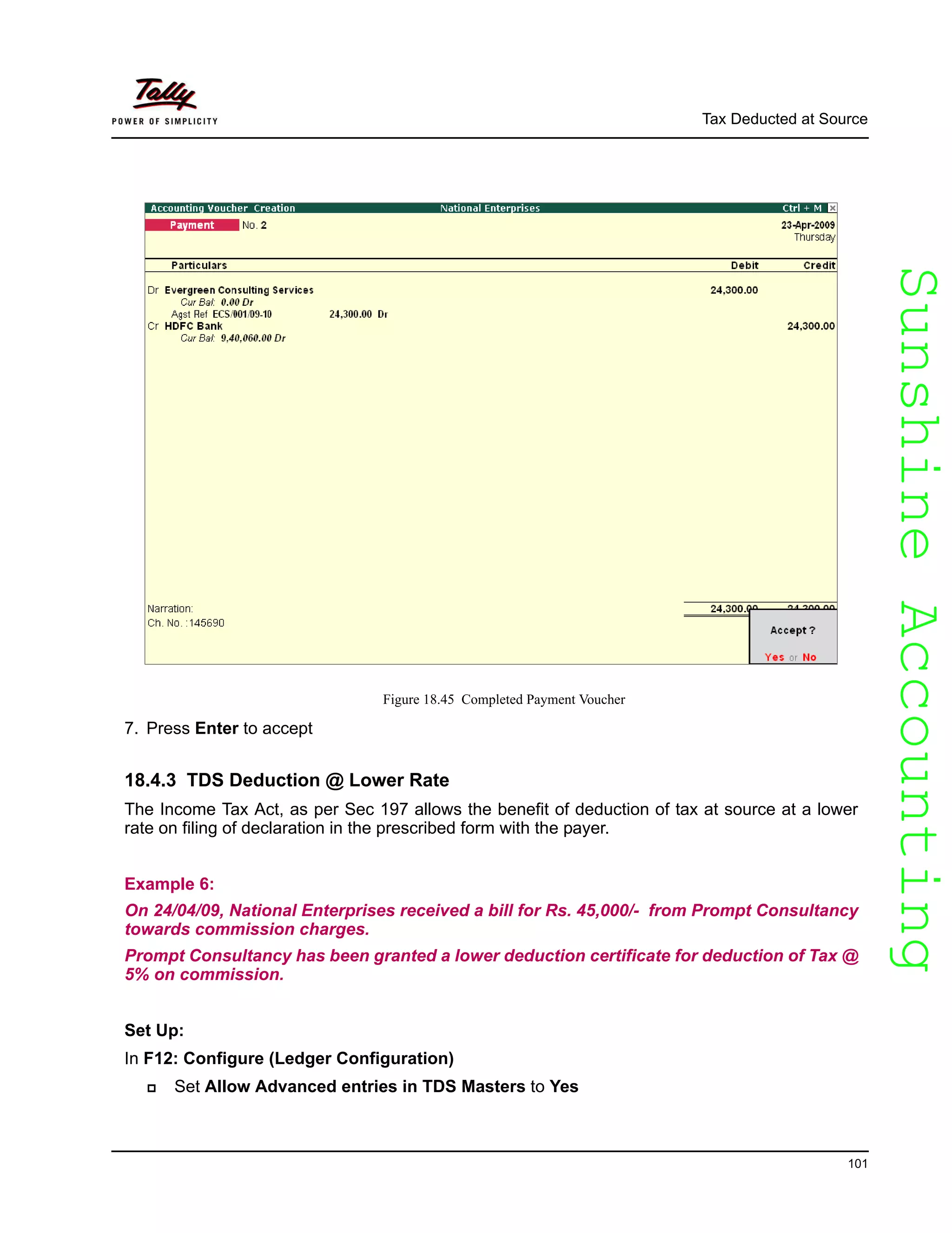 SunshineAccountingSunshineAccounting
Tax Deducted at Source
101
Figure 18.45 Completed Payment Voucher
7. Press Enter to accept
18.4.3 TDS Deduction @ Lower Rate
The Income Tax Act, as per Sec 197 allows the benefit of deduction of tax at source at a lower
rate on filing of declaration in the prescribed form with the payer.
Example 6:
On 24/04/09, National Enterprises received a bill for Rs. 45,000/- from Prompt Consultancy
towards commission charges.
Prompt Consultancy has been granted a lower deduction certificate for deduction of Tax @
5% on commission.
Set Up:
In F12: Configure (Ledger Configuration)
Set Allow Advanced entries in TDS Masters to Yes
 